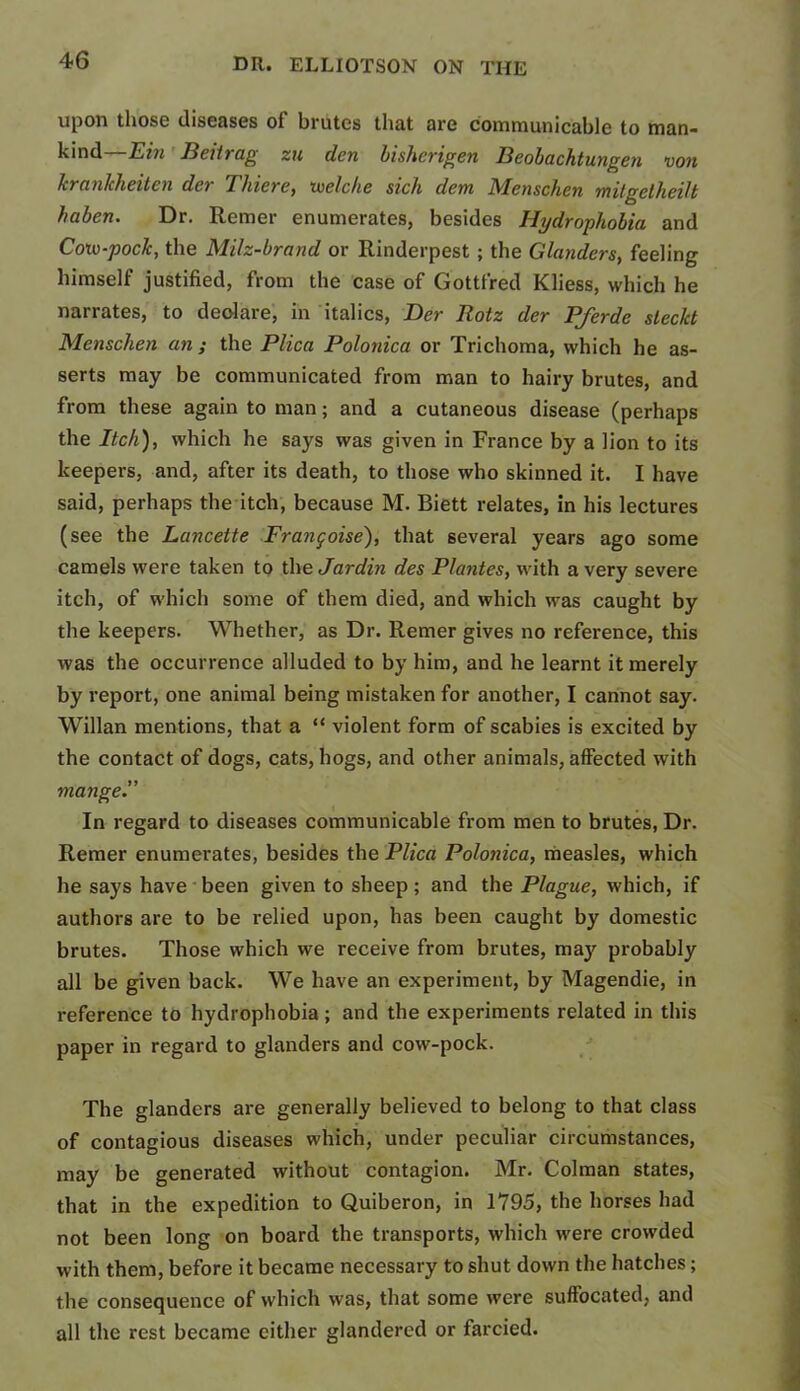 upon those diseases of brutes that are communicable to man- kind— Ein Beitrag zu den bisherigen Beobachtungen von Icrankheiten der Thiere, toelche sick dem Menschen mitgetheilt haben. Dr. Remer enumerates, besides Hydrophobia and Coiv-poclc, the Milz-brand or Rinderpest ; the Glanders, feeling himself justified, from the case of Gottfred Kliess, which he narrates, to deolare, in italics, Der Rotz der Pferde steckt Menschen an ; the Plica Polonica or Trichoma, which he as- serts may be communicated from man to hairy brutes, and from these again to man; and a cutaneous disease (perhaps the Itch), which he says was given in France by a lion to its keepers, and, after its death, to those who skinned it. I have said, perhaps the itch, because M. Biett relates, in his lectures (see the Lancette Frangoise), that several years ago some camels were taken to the Jar din des Plantes, with a very severe itch, of which some of them died, and which was caught by the keepers. Whether, as Dr. Remer gives no reference, this was the occurrence alluded to by him, and he learnt it merely by report, one animal being mistaken for another, I cannot say. Willan mentions, that a “ violent form of scabies is excited by the contact of dogs, cats, hogs, and other animals, affected with mange.” In regard to diseases communicable from men to brutes, Dr. Remer enumerates, besides the Plica Polonica, measles, which he says have been given to sheep; and the Plague, which, if authors are to be relied upon, has been caught by domestic brutes. Those which we receive from brutes, may probably all be given back. We have an experiment, by Magendie, in reference to hydrophobia; and the experiments related in this paper in regard to glanders and cow-pock. The glanders are generally believed to belong to that class of contagious diseases which, under peculiar circumstances, may be generated without contagion. Mr. Colman states, that in the expedition to Quiberon, in 1795, the horses had not been long on board the transports, which were crowded with them, before it became necessary to shut down the hatches; the consequence of which was, that some were suffocated, and all the rest became cither glandercd or farcied.