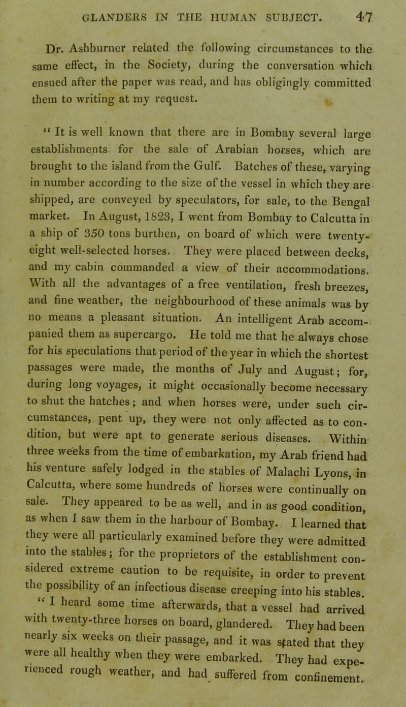 Dr. Ashburncr related the following circumstances to the same effect, in the Society, during the conversation which ensued after the paper was read, and has obligingly committed them to writing at my request. “ It is well known that there are in Bombay several large establishments for the sale of Arabian horses, which are brought to the island from the Gulf. Batches of these, varying in number according to the size of the vessel in which they are shipped, are conveyed by speculators, for sale, to the Bengal market. In August, 1823, I went from Bombay to Calcutta in a ship of 350 tons burthen, on board of which were twenty- eight well-selected horses. They were placed between decks, and my cabin commanded a view of their accommodations. With all the advantages of a free ventilation, fresh breezes, and fine weather, the neighbourhood of these animals was by no means a pleasant situation. An intelligent Arab accom- panied them as supercargo. He told me that he always chose for his speculations that period of the year in which the shortest passages were made, the months of July and August; for, during long voyages, it might occasionally become necessary to shut the hatches; and when horses were, under such cir- cumstances, pent up, they were not only affected as to con- dition, but were apt to generate serious diseases. Within three weeks from the time of embarkation, my Arab friend had his venture safely lodged in the stables of Malachi Lyons, in Calcutta, where some hundreds of horses were continually on sale. They appeared to be as well, and in as good condition, as when I saw them in the harbour of Bombay. I learned that they were all particularly examined before they were admitted into the stables; for the proprietors of the establishment con- sidered extreme caution to be requisite, in order to prevent the possibility of an infectious disease creeping into his stables. “ I heard some time afterwards, that a vessel had arrived with twenty-three horses on board, glandered. They had been nearly six weeks on their passage, and it was sfated that they were all healthy when they were embarked. They had expe- rienced rough weather, and had. suffered from confinement.