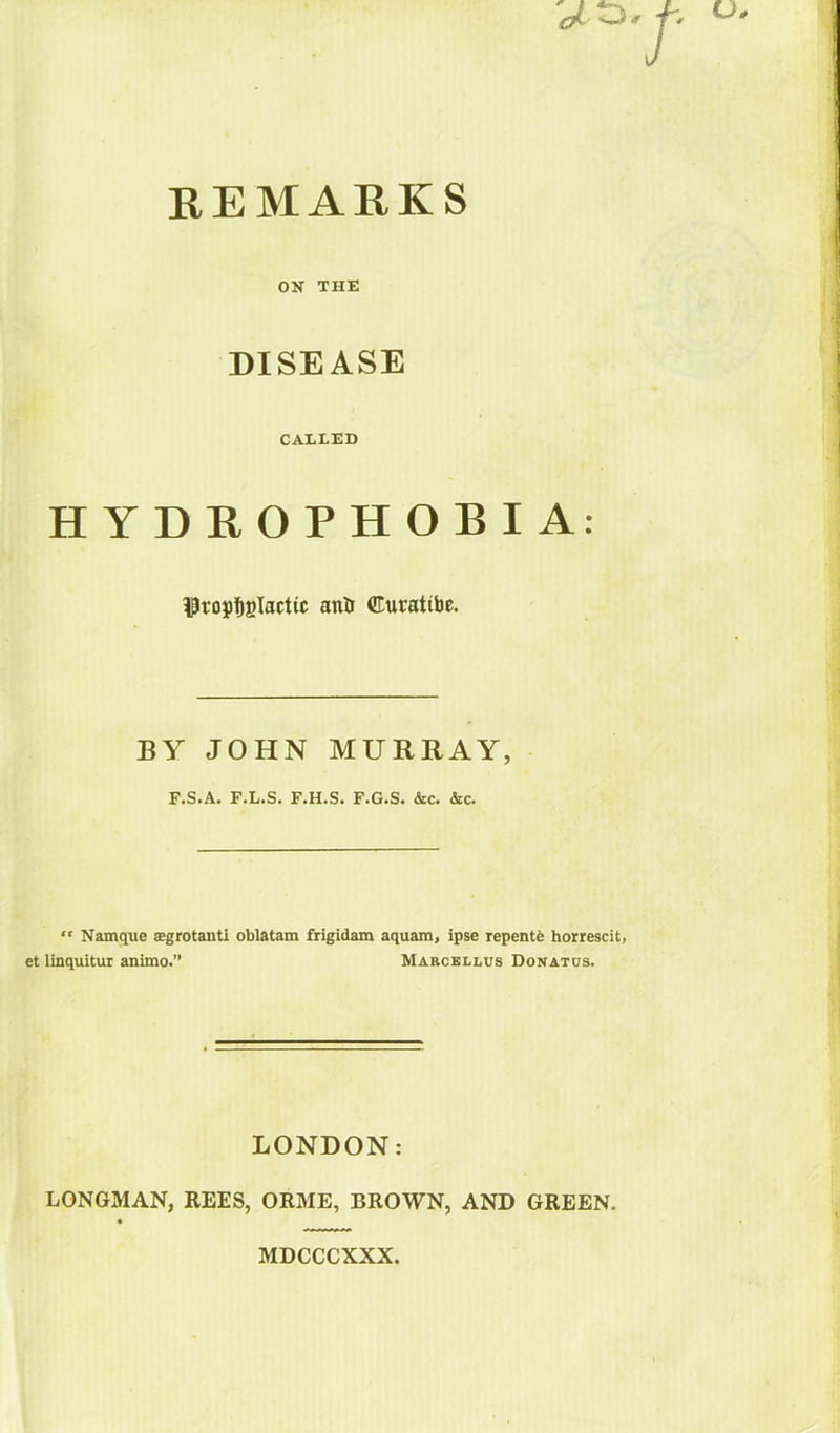 REMARKS ON THE DISEASE CALLED HYDROPHOBIA: $ropt)Blacttc anil ffiuratibe. BY JOHN MURRAY, F.S.A. F.L.S. F.H.S. F.G.S. &c. &c. “ Namque ajgrotanti oblatam frigidam aquam, ipse repente horrescit, et linquitur animo.” Marcellos Donatus. LONDON: LONGMAN, REES, ORME, BROWN, AND GREEN. MDCCCXXX.