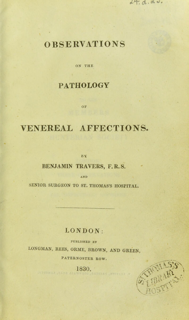 ON THE PATHOLOGY OF VENEREAL AFFECTIONS. BY BENJAMIN TRAVERS, F.R.S. AND SENIOR SURGEON TO ST. THOMAS’S HOSPITAL. LONDON: PUBLISHED BY LONGMAN, REES, ORME, BROWN, AND GREEN, PATERNOSTER ROW. 1830. S' _ _ „ ,*a' . \ V i\ v' V. • <N* * ft ! *■ £#2’s >; .0 *■'