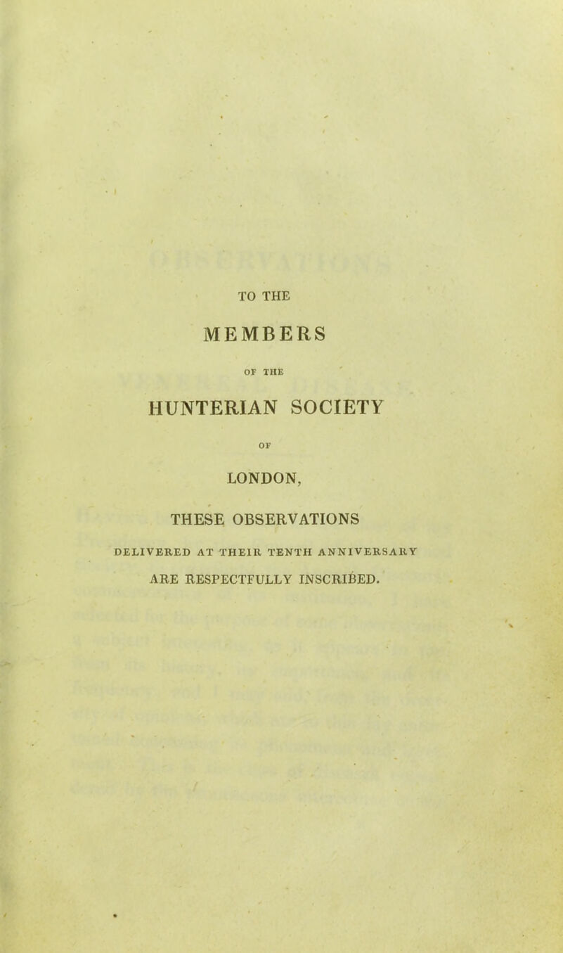 TO THE MEMBERS OF THE HUNTERIAN SOCIETY LONDON, THESE OBSERVATIONS DELIVERED AT THEIR TENTH ANNIVERSARY ARE RESPECTFULLY INSCRIBED.