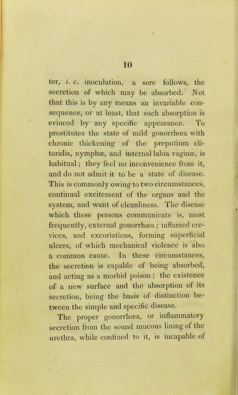ter, i. c. inoculation, a sore follows, the secretion of which may be absorbed. Not that this is by any means an invariable con- sequence, or at least, that such absorption is evinced by any specific appearance. To prostitutes the state of mild gonorrhoea with chronic thickening of the preputium cli- toridis, nymphae, and internal labia vaginae, is habitual; they feel no inconvenience from it, and do not admit it to be a state of disease. This is commonly owing to two circumstances, continual excitement of the organs and the system, and want of cleanliness. The disease which these persons communicate is, most frequently, external gonorrhoea; inflamed cre- vices, and excoriations, forming superficial ulcers, of which mechanical violence is also a common cause. In these circumstances, the secretion is capable of being absorbed, and acting as a morbid poison; the existence of a new surface and the absorption of its secretion, being the basis of distinction be- tween the simple and specific disease. The proper gonorrhoea, or inflammatory secretion from the sound mucous lining of the urethra, while confined to it, is incapable of