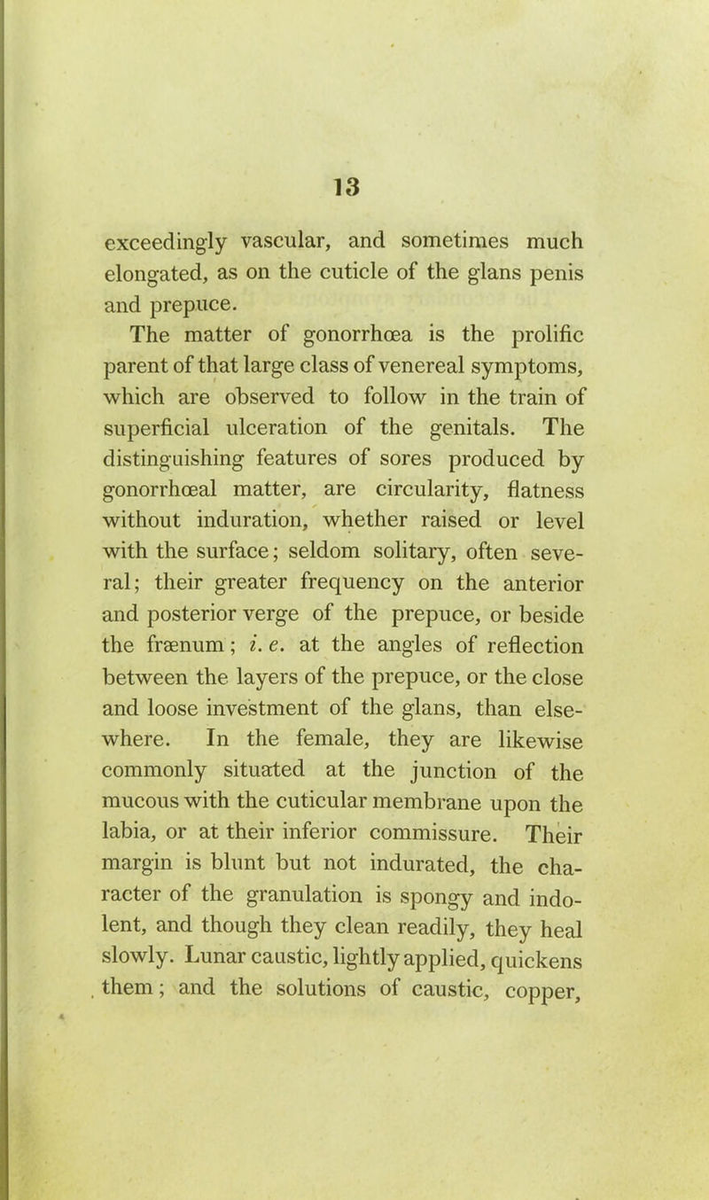 exceedingly vascular, and sometimes much elongated, as on the cuticle of the glans penis and prepuce. The matter of gonorrhoea is the prolific parent of that large class of venereal symptoms, which are observed to follow in the train of superficial ulceration of the genitals. The distinguishing features of sores produced by gonorrhoeal matter, are circularity, flatness without induration, whether raised or level with the surface; seldom solitary, often seve- ral; their greater frequency on the anterior and posterior verge of the prepuce, or beside the fraenum; i.e. at the angles of reflection between the layers of the prepuce, or the close and loose investment of the glans, than else- where. In the female, they are likewise commonly situated at the junction of the mucous with the cuticular membrane upon the labia, or at their inferior commissure. Their margin is blunt but not indurated, the cha- racter of the granulation is spongy and indo- lent, and though they clean readily, they heal slowly. Lunar caustic, lightly applied, quickens them; and the solutions of caustic, copper.