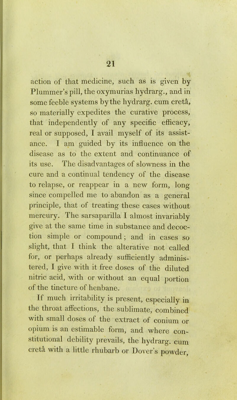 action of that medicine, such as is given by Plummer’s pill, the oxymurias hydrarg., and in some feeble systems by the hydrarg. cum creti, so materially expedites the curative process, that independently of any specific efficacy, real or supposed, I avail myself of its assist- ance. I am guided by its influence on the disease as to the extent and continuance of its use. The disadvantages of slowness in the cure and a continual tendency of the disease to relapse, or reappear in a new form, long since compelled me to abandon as a general principle, that of treating these cases without mercury. The sarsaparilla I almost invariably give at the same time in substance and decoc- tion simple or compound; and in cases so slight, that I think the alterative not called for, or perhaps already sufficiently adminis- tered, I give with it free doses of the diluted nitric acid, with or without an equal portion of the tincture of henbane. If much irritability is present, especially in the throat affections, the sublimate, combined with small doses of the extract of conium or opium is an estimable form, and where con- stitutional debility prevails, the hydrarg. cum cretA. with a little rhubarb or Dover’s powder.