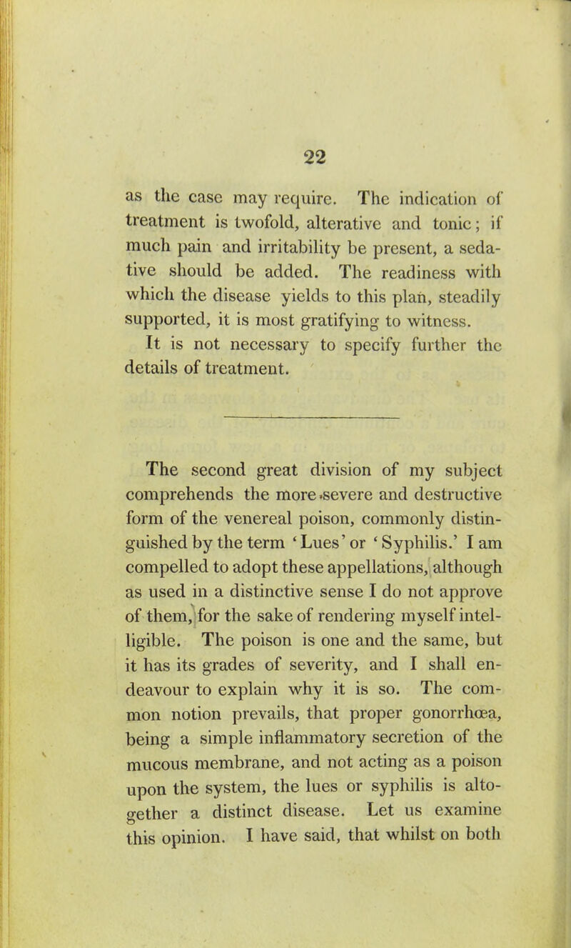 as the case may require. The indication of treatment is twofold, alterative and tonic; if much pain and irritability be present, a seda- tive should be added. The readiness with which the disease yields to this plan, steadily supported, it is most gratifying to witness. It is not necessary to specify further the details of treatment. The second great division of my subject comprehends the more .severe and destructive form of the venereal poison, commonly distin- guished by the term ‘ Lues’ or ‘ Syphilis.’ I am compelled to adopt these appellations, although as used in a distinctive sense I do not approve of them, for the sake of rendering myself intel- ligible. The poison is one and the same, but it has its grades of severity, and I shall en- deavour to explain why it is so. The com- mon notion prevails, that proper gonorrhoea, being a simple inflammatory secretion of the mucous membrane, and not acting as a poison upon the system, the lues or syphilis is alto- gether a distinct disease. Let us examine this opinion. I have said, that whilst on both
