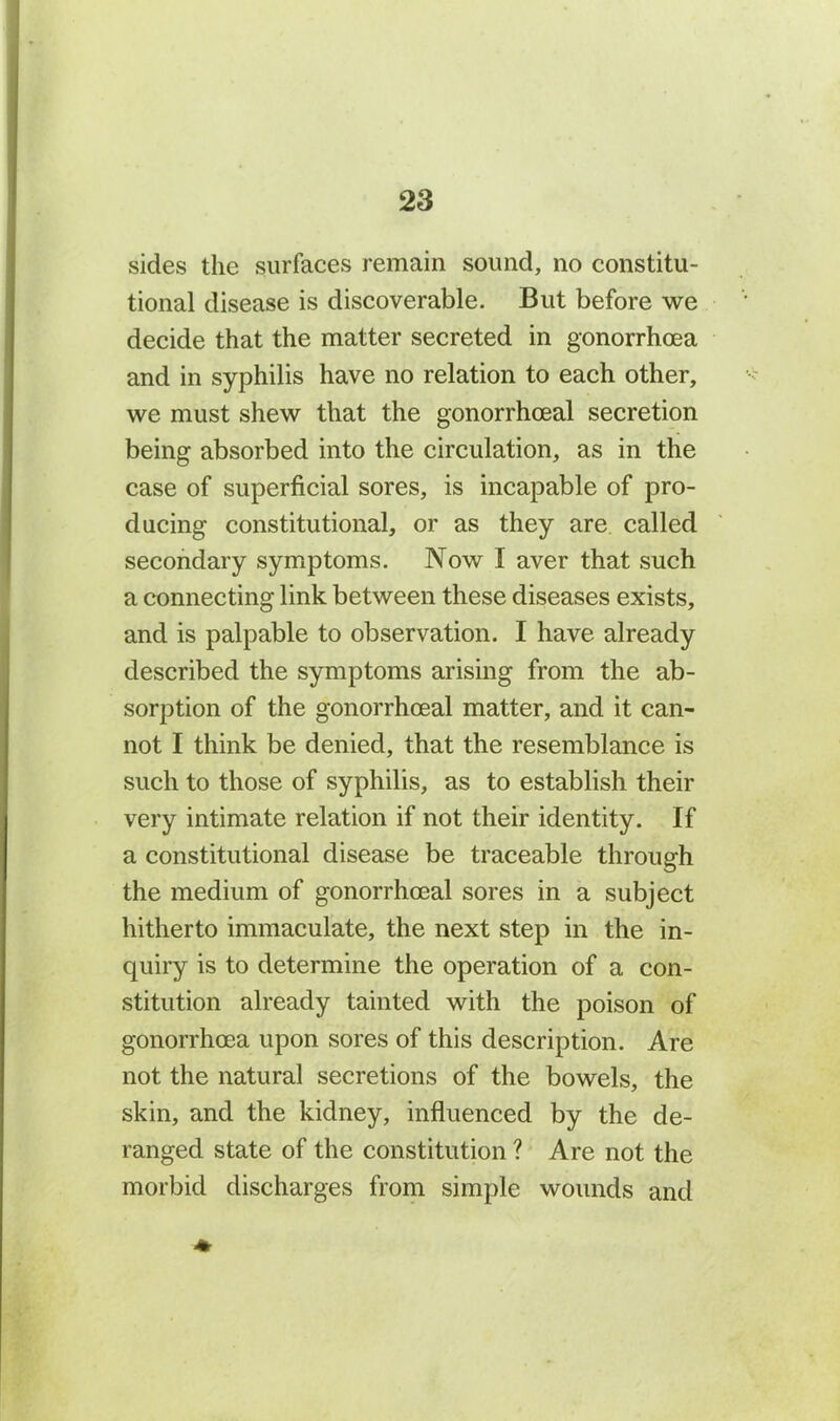 sides the surfaces remain sound, no constitu- tional disease is discoverable. But before we decide that the matter secreted in gonorrhoea and in syphilis have no relation to each other, we must shew that the gonorrhoeal secretion being absorbed into the circulation, as in the case of superficial sores, is incapable of pro- ducing constitutional, or as they are called secondary symptoms. Now I aver that such a connecting link between these diseases exists, and is palpable to observation. I have already described the symptoms arising from the ab- sorption of the gonorrhoeal matter, and it can- not I think be denied, that the resemblance is such to those of syphilis, as to establish their very intimate relation if not their identity. If a constitutional disease be traceable through the medium of gonorrhoeal sores in a subject hitherto immaculate, the next step in the in- quiry is to determine the operation of a con- stitution already tainted with the poison of gonorrhoea upon sores of this description. Are not the natural secretions of the bowels, the skin, and the kidney, influenced by the de- ranged state of the constitution ? Are not the morbid discharges from simple wounds and