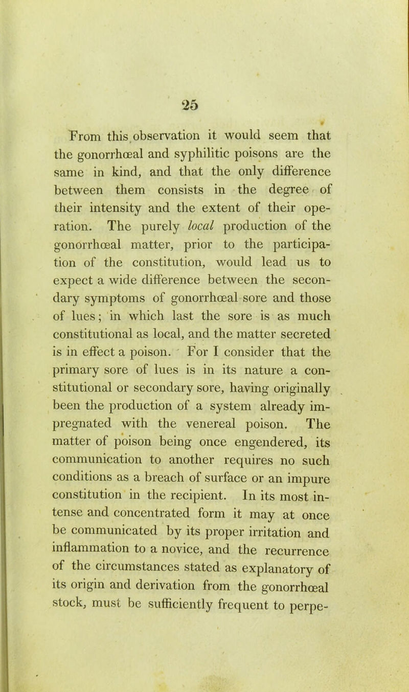 2b From this observation it would seem that the gonorrhoeal and syphilitic poisons are the same in kind, and that the only difference between them consists in the degree of their intensity and the extent of their ope- ration. The purely local production of the gonorrhoeal matter, prior to the participa- tion of the constitution, would lead us to expect a wide difference between the secon- dary symptoms of gonorrhoeal sore and those of lues; in which last the sore is as much constitutional as local, and the matter secreted is in effect a poison. For I consider that the primary sore of lues is in its nature a con- stitutional or secondary sore, having originally been the production of a system already im- pregnated with the venereal poison. The matter of poison being once engendered, its communication to another requires no such conditions as a breach of surface or an impure constitution in the recipient. In its most in- tense and concentrated form it may at once be communicated by its proper irritation and inflammation to a novice, and the recurrence of the circumstances stated as explanatory of its origin and derivation from the gonorrhoeal stock, must be sufficiently frequent to perpe-