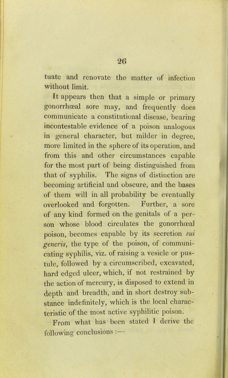 tuate and renovate the matter of infection without limit. It appears then that a simple or primary gonorrhoeal sore may, and frequently does communicate a constitutional disease, bearing incontestable evidence of a poison analogous in general character, but milder in degree, more limited in the sphere of its operation, and from this and other circumstances capable for the most part of being distinguished from that of syphilis. The signs of distinction are becoming artificial and obscure, and the bases of them will in all probability be eventually overlooked and forgotten. Further, a sore of any kind formed on the genitals of a per- son whose blood circulates the gonorrhoeal poison, becomes capable by its secretion sui generis, the type of the poison, of communi- cating syphilis, viz. of raising a vesicle or pus- tule, followed by a circumscribed, excavated, hard edged ulcer, which, if not restrained by the action of mercury, is disposed to extend in depth and breadth, and in short destroy sub- stance indefinitely, which is the local charac- teristic of the most active syphilitic poison. From what has been stated I derive the following conclusions :
