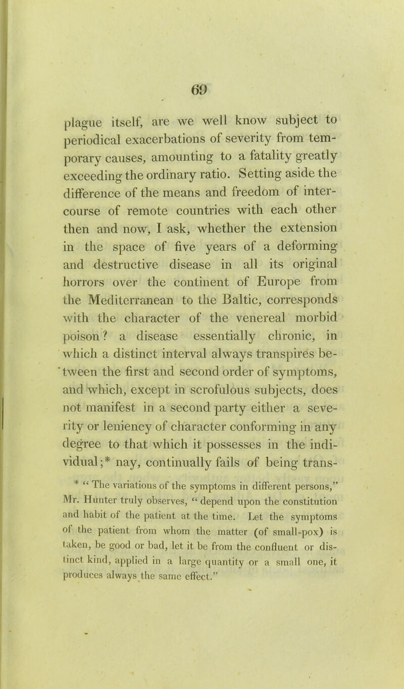 60 plague itself, are we well know subject to periodical exacerbations of severity from tem- porary causes, amounting to a fatality greatly exceeding the ordinary ratio. Setting aside the difference of the means and freedom of inter- course of remote countries with each other then and now, I ask, whether the extension in the space of five years of a deforming and destructive disease in all its original horrors over the continent of Europe from the Mediterranean to the Baltic, corresponds with the character of the venereal morbid poison ? a disease essentially chronic, in which a distinct interval always transpires be- ' tween the first and second order of symptoms, and which, except in scrofulous subjects, does not manifest in a second party either a seve- rity or leniency of character conforming in any degree to that which it possesses in the indi- vidual;* nay, continually fails of being trans- * “ The variations of the symptoms in different persons,” Mr. Hunter truly observes, “depend upon the constitution and habit of the patient at the time. Let the symptoms of the patient from whom the matter (of small-pox) is taken, be good or bad, let it be from the confluent or dis- tinct kind, applied in a large quantity or a small one, it produces always the same effect.”
