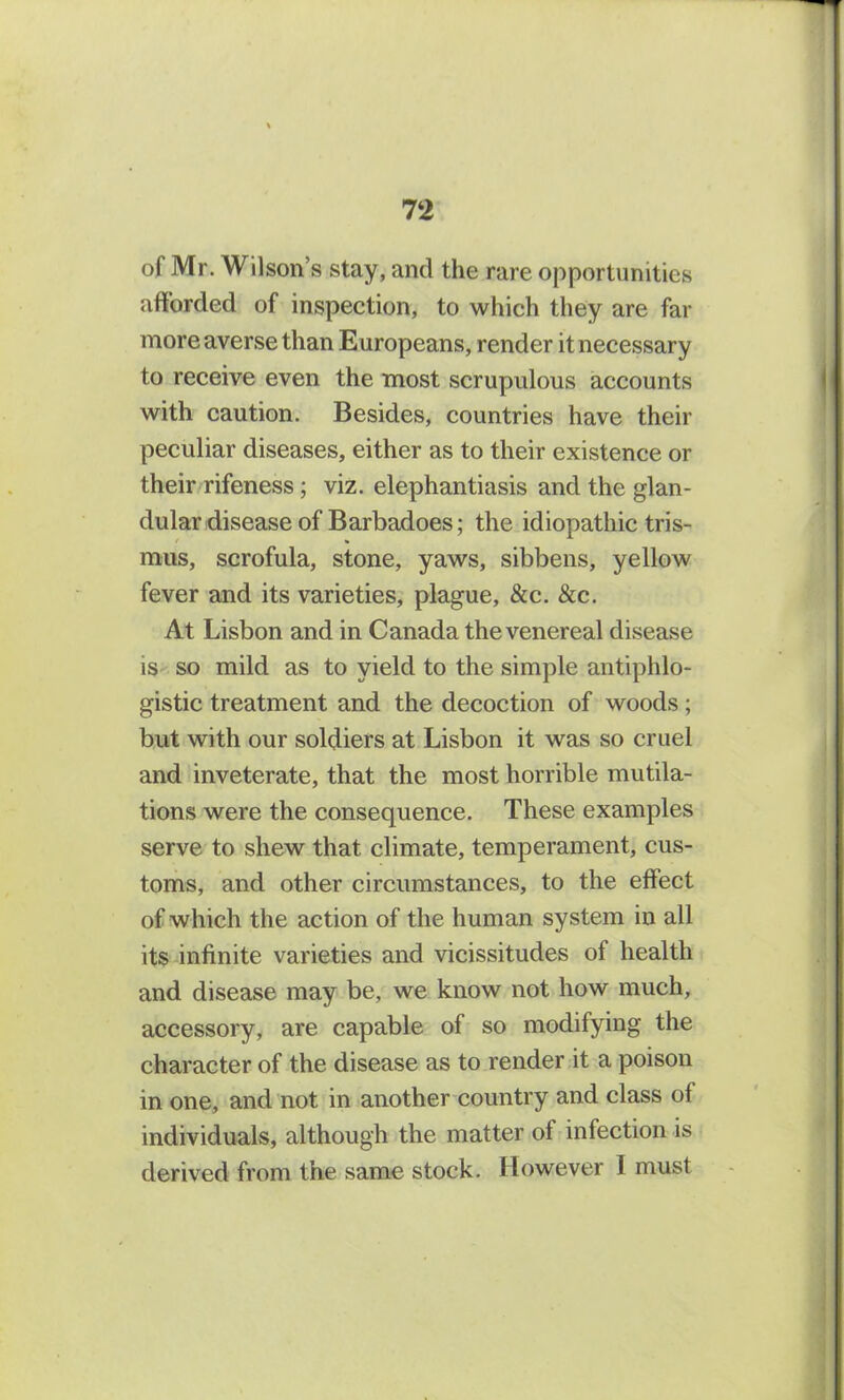 of Mr. Wilson’s stay, and the rare opportunities afforded of inspection, to which they are far more averse than Europeans, render it necessary to receive even the most scrupulous accounts with caution. Besides, countries have their peculiar diseases, either as to their existence or their rifeness ; viz. elephantiasis and the glan- dular disease of Barbadoes; the idiopathic tris- mus, scrofula, stone, yaws, sibbens, yellow fever and its varieties, plague, &c. &c. At Lisbon and in Canada the venereal disease is so mild as to yield to the simple antiphlo- gistic treatment and the decoction of woods; but with our soldiers at Lisbon it was so cruel and inveterate, that the most horrible mutila- tions were the consequence. These examples serve to shew that climate, temperament, cus- toms, and other circumstances, to the effect of which the action of the human system in all its infinite varieties and vicissitudes of health and disease may be, we know not how much, accessory, are capable of so modifying the character of the disease as to render it a poison in one, and not in another country and class of individuals, although the matter of infection is derived from the same stock. However 1 must