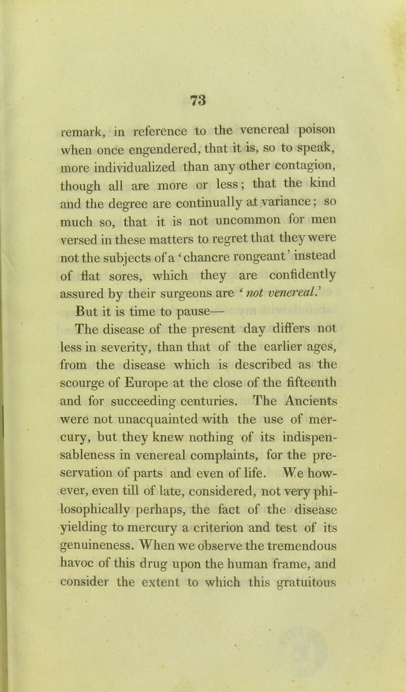 remark, in reference to the venereal poison when once engendered, that it is, so to speak, more individualized than any other contagion, though all are more or less; that the kind and the degree are continually at variance; so much so, that it is not uncommon for men versed in these matters to regret that they were not the subjects of a ‘chancre rongeant’ instead of flat sores, which they are confidently assured by their surgeons are ‘ not venereal.’ But it is time to pause— The disease of the present day differs not less in severity, than that of the earlier ages, from the disease which is described as the scourge of Europe at the close of the fifteenth and for succeeding centuries. The Ancients were not unacquainted with the use of mer- cury, but they knew nothing of its indispen- sableness in venereal complaints, for the pre- servation of parts and even of life. We how- ever, even till of late, considered, not very phi- losophically perhaps, the fact of the disease yielding to mercury a criterion and test of its genuineness. When we observe the tremendous havoc of this drug upon the human frame, and consider the extent to which this gratuitous