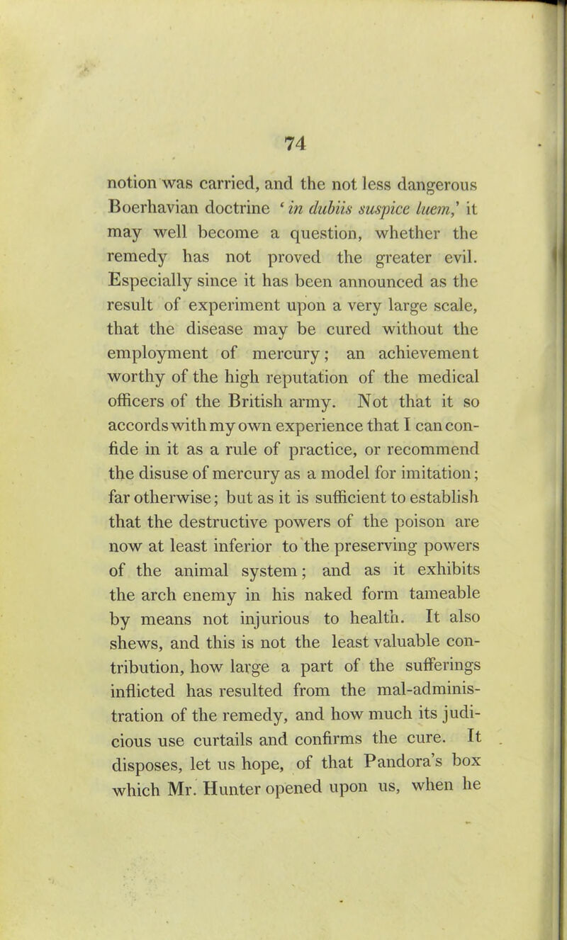 notion was carried, and the not less dangerous Boerliavian doctrine ‘ in dubiis suspicc luem,' it may well become a question, whether the remedy has not proved the greater evil. Especially since it has been announced as the result of experiment upon a very large scale, that the disease may be cured without the employment of mercury; an achievement worthy of the high reputation of the medical officers of the British army. Not that it so accords with my own experience that I can con- fide in it as a rule of practice, or recommend the disuse of mercury as a model for imitation; far otherwise; but as it is sufficient to establish that the destructive powers of the poison are now at least inferior to the preserving powers of the animal system; and as it exhibits the arch enemy in his naked form tameable by means not injurious to health. It also shews, and this is not the least valuable con- tribution, how large a part of the sufferings inflicted has resulted from the mal-adminis- tration of the remedy, and how much its judi- cious use curtails and confirms the cure. It disposes, let us hope, of that Pandora’s box which Mr. Hunter opened upon us, when he