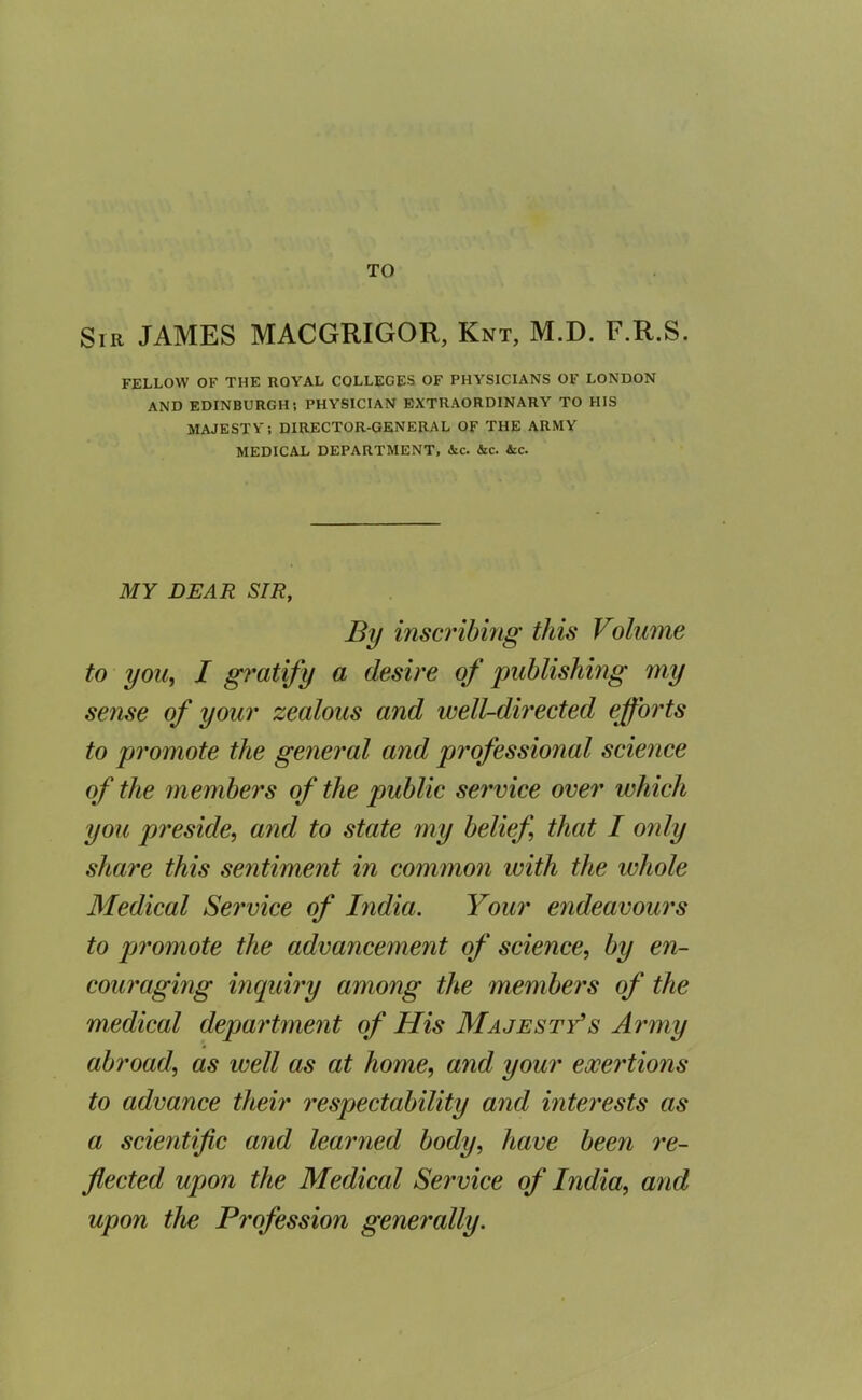 TO Sir JAMES MACGRIGOR, Knt, M.D. F.R.S. FELLOW OF THE ROYAL COLLEGES OF PHYSICIANS OF LONDON AND EDINBURGH; PHYSICIAN EXTRAORDINARY TO HIS MAJESTY; DIRECTOR-GENERAL OF THE ARMY MEDICAL DEPARTMENT, <Sic. &c. &c. MY DEAR SIR, By inscribing this Volume to yoUi I gratify a desire of publishing my sense of your zealous and well-dh'ected efforts to promote the general and professional science of the members of the public service over which you preside, and to state my belief, that I only share this sentiment in common with the whole Medical Service of India. Your endeavours to promote the advancement of science, by en- couraging inquiry among the members of the medical department of His Majesty's Ai'my abroad, as well as at home, and your exertions to advance their respectability and interests as a scientific and leaimed body, have been re- flected upon the Medical Service of India, and upon the Pi'ofession generally.