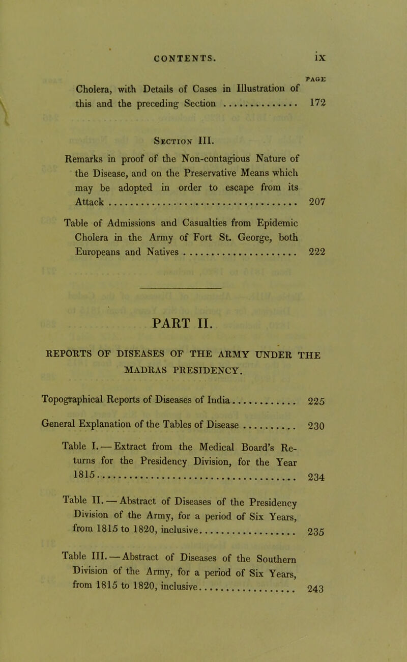 PAGE Cholera, with Details of Cases in Illustration of this and the preceding Section 172 Section III. Remarks in proof of the Non-contagious Nature of the Disease, and on the Preservative Means which may be adopted in order to escape from its Attack 207 Table of Admissions and Casualties from Epidemic Cholera in the Army of Fort St. George, both Europeans and Natives 222 PART II. REPORTS OF DISEASES OF THE ARMY UNDER THE MADRAS PRESIDENCY. Topographical Reports of Diseases of India 225 General Explanation of the Tables of Disease 230 Table I. — Extract from the Medical Board’s Re- turns for the Presidency Division, for the Year 1815 234 Table II. — Abstract of Diseases of the Presidency Division of the Army, for a period of Six Years, from 1815 to 1820, inclusive 235 Table III. — Abstract of Diseases of the Southern Division of the Army, for a period of Six Years, from 1815 to 1820, inclusive 243