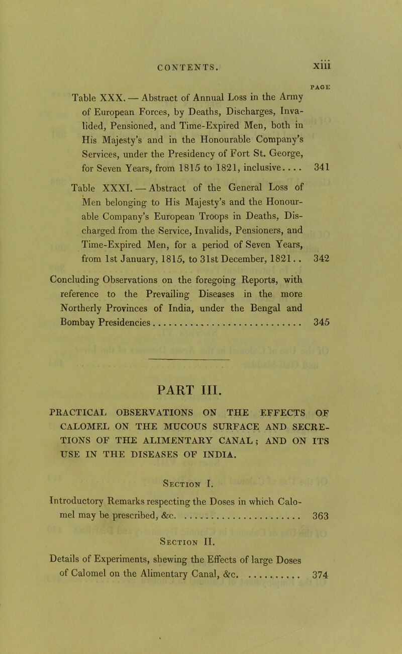 PAGE Table XXX. — Abstract of Annual Loss in the Army of European Forces, by Deaths, Discharges, Inva- lided, Pensioned, and Time-Expired Men, both in His Majesty’s and in the Honourable Company’s Services, under the Presidency of Fort St. George, for Seven Years, from 1815 to 1821, inclusive.... 341 Table XXXI. — Abstract of the General Loss of Men belonging to His Majesty’s and the Honour- able Company’s European Troops in Deaths, Dis- charged from the Service, Invalids, Pensioners, and Time-Expired Men, for a period of Seven Years, from 1st January, 1815, to 31st December, 1821.. 342 Concluding Observations on the foregoing Reports, with reference to the Prevailing Diseases in the more Northerly Provinces of India, under the Bengal and Bombay Presidencies 345 PART III. PRACTICAL OBSERVATIONS ON THE EFFECTS OF CALOMEL ON THE MUCOUS SURFACE AND SECRE- TIONS OF THE ALIMENTARY CANAL; AND ON ITS USE IN THE DISEASES OF INDIA. Section I. Introductory Remarks respecting the Doses in which Calo- mel may be prescribed, &c 363 Section II. Details of Experiments, shewing the Effects of large Doses of Calomel on the Alimentary Canal, &c. 374