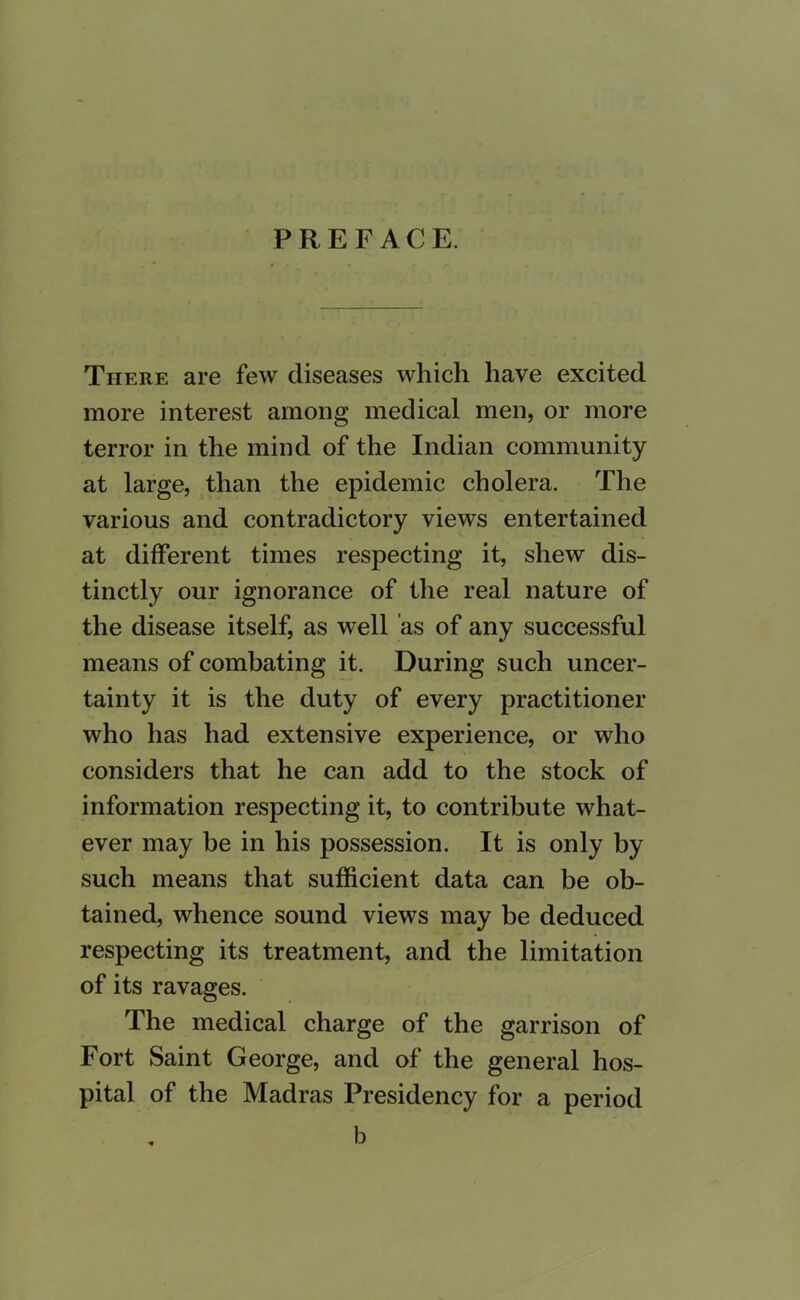 PREFACE. There are few diseases which have excited more interest among medical men, or more terror in the mind of the Indian community at large, than the epidemic cholera. The various and contradictory views entertained at different times respecting it, shew dis- tinctly our ignorance of the real nature of the disease itself, as well as of any successful means of combating it. During such uncer- tainty it is the duty of every practitioner who has had extensive experience, or who considers that he can add to the stock of information respecting it, to contribute what- ever may be in his possession. It is only by such means that sufficient data can be ob- tained, whence sound views may be deduced respecting its treatment, and the limitation of its ravages. The medical charge of the garrison of Fort Saint George, and of the general hos- pital of the Madras Presidency for a period , b