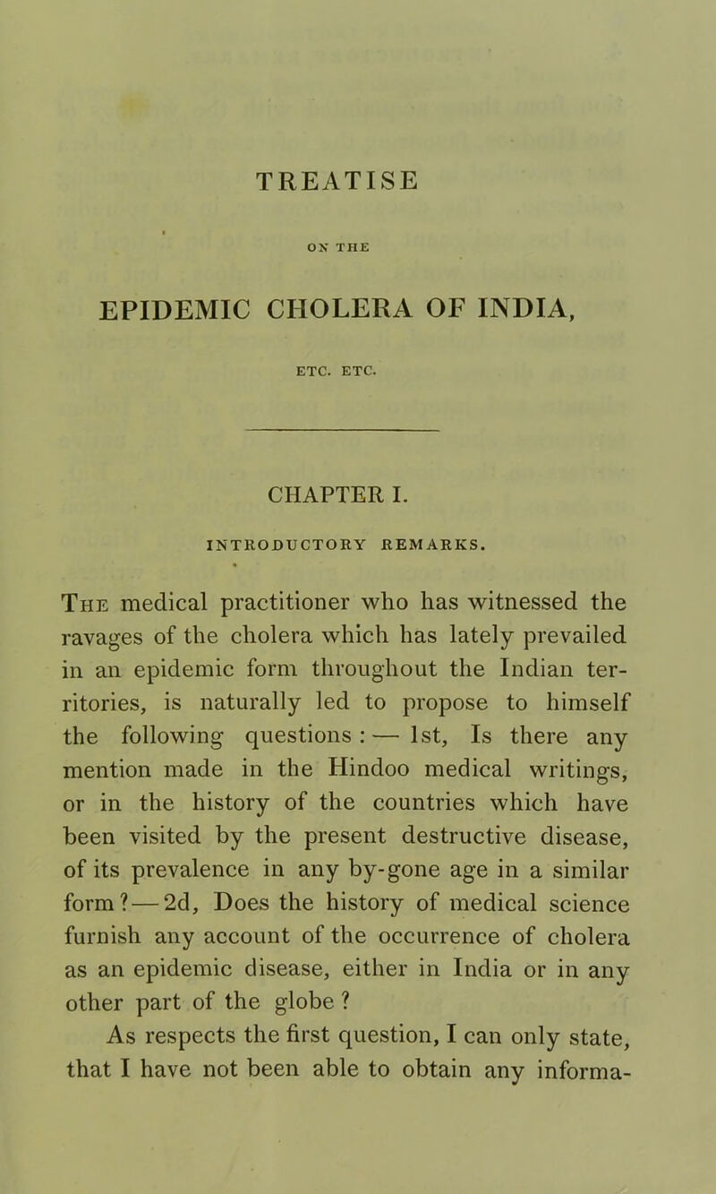 TREATISE os THE EPIDEMIC CHOLERA OF INDIA, ETC. ETC. CHAPTER I. INTRODUCTORY REMARKS. The medical practitioner who has witnessed the ravages of the cholera which has lately prevailed in an epidemic form throughout the Indian ter- ritories, is naturally led to propose to himself the following questions:—1st, Is there any mention made in the Hindoo medical writings, or in the history of the countries which have been visited by the present destructive disease, of its prevalence in any by-gone age in a similar form?—2d, Does the history of medical science furnish any account of the occurrence of cholera as an epidemic disease, either in India or in any other part of the globe ? As respects the first question, I can only state,