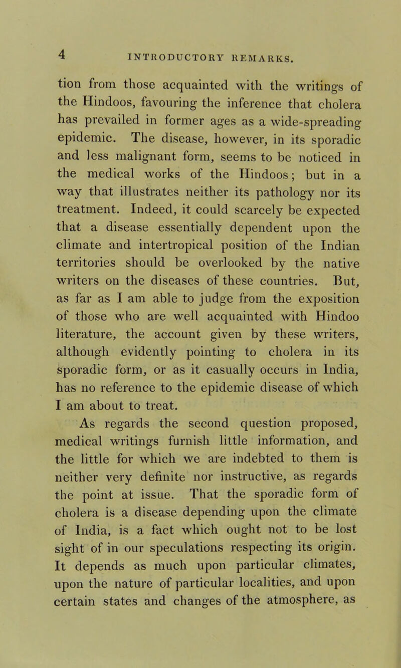 tion from those acquainted with the writings of the Hindoos, favouring the inference that cholera has prevailed in former ages as a wide-spreading epidemic. The disease, however, in its sporadic and less malignant form, seems to be noticed in the medical works of the Hindoos; but in a way that illustrates neither its pathology nor its treatment. Indeed, it could scarcely be expected that a disease essentially dependent upon the climate and intertropical position of the Indian territories should be overlooked by the native writers on the diseases of these countries. But, as far as I am able to judge from the exposition of those who are well acquainted with Hindoo literature, the account given by these writers, although evidently pointing to cholera in its sporadic form, or as it casually occurs in India, has no reference to the epidemic disease of which I am about to treat. As regards the second question proposed, medical writings furnish little information, and the little for which we are indebted to them is neither very definite nor instructive, as regards the point at issue. That the sporadic form of cholera is a disease depending upon the climate of India, is a fact which ought not to be lost sight of in our speculations respecting its origin. It depends as much upon particular climates, upon the nature of particular localities, and upon certain states and changes of the atmosphere, as