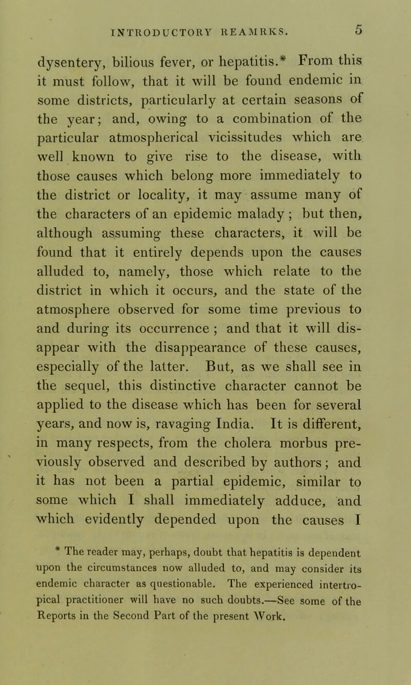 dysentery, bilious fever, or hepatitis.* From this it must follow, that it will be found endemic in some districts, particularly at certain seasons of the year; and, owing to a combination of the particular atmospherical vicissitudes which are well known to give rise to the disease, with those causes which belong more immediately to the district or locality, it may assume many of the characters of an epidemic malady ; but then, although assuming these characters, it will be found that it entirely depends upon the causes alluded to, namely, those which relate to the district in which it occurs, and the state of the atmosphere observed for some time previous to and during its occurrence ; and that it will dis- appear with the disappearance of these causes, especially of the latter. But, as we shall see in the sequel, this distinctive character cannot be applied to the disease which has been for several years, and now is, ravaging India. It is different, in many respects, from the cholera morbus pre- viously observed and described by authors; and it has not been a partial epidemic, similar to some which I shall immediately adduce, and which evidently depended upon the causes I * The reader may, perhaps, doubt that hepatitis is dependent upon the circumstances now alluded to, and may consider its endemic character as questionable. The experienced intertro- pical practitioner will have no such doubts.—See some of the Reports in the Second Part of the present Work.