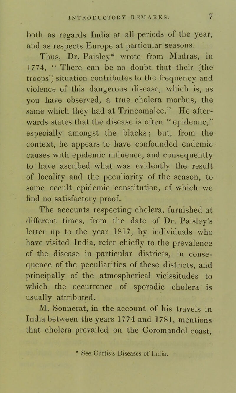 both as regards India at all periods of the year, and as respects Europe at particular seasons. Thus, Dr. Paisley'*' wrote from Madras, in 1774, “ There can be no doubt that their (the troops’) situation contributes to the frequency and violence of this dangerous disease, which is, as you have observed, a true cholera morbus, the same which they had at Trincomalee.” He after- wards states that the disease is often “ epidemic,” especially amongst the blacks; but, from the context, he appears to have confounded endemic causes with epidemic influence, and consequently to have ascribed what was evidently the result of locality and the peculiarity of the season, to some occult epidemic constitution, of which we find no satisfactory proof. The accounts respecting cholera, furnished at different times, from the date of Dr. Paisley’s letter up to the year 1817, by individuals who have visited India, refer chiefly to the prevalence of the disease in particular districts, in conse- quence of the peculiarities of these districts, and principally of the atmospherical vicissitudes to which the occurrence of sporadic cholera is usually attributed. M. Sonnerat, in the account of his travels in India between the years 1774 and 1781, mentions that cholera prevailed on the Coromandel coast. • See Curtis’s Diseases of India.