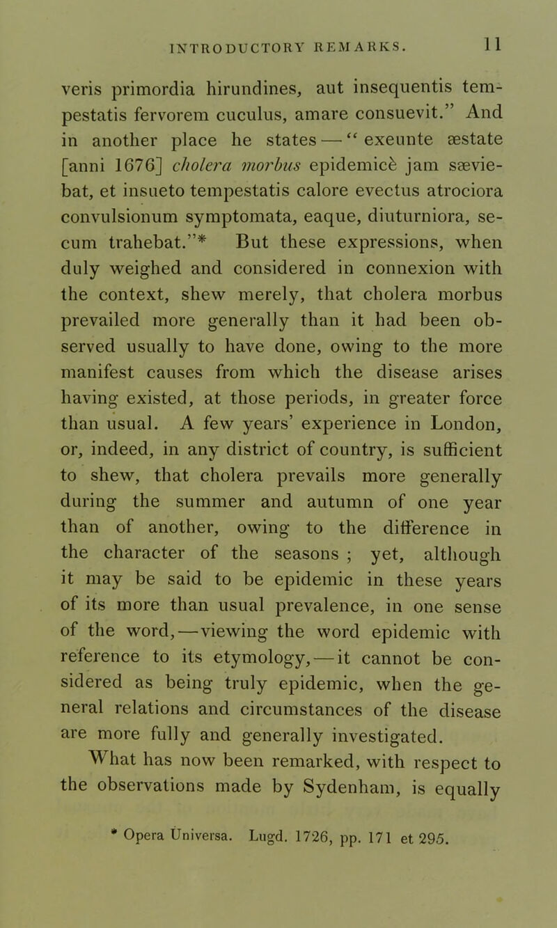 veris primordia hirundines, aut insequentis tem- pestatis fervorem cuculus, amare consuevit.” And in another place he states — “ exeunte sestate [anni 1676] cholera morbus epidemic^ jam saevie- bat, et insueto tempestatis calore evectus atrociora convulsionum symptomata, eaque, dinturniora, se- cum trahebat.”* But these expressions, when duly weighed and considered in connexion with the context, shew merel3^ that cholera morbus prevailed more generally than it had been ob- served usually to have done, owing to the more manifest causes from which the disease arises having existed, at those periods, in greater force than usual. A few years’ experience in London, or, indeed, in any district of country, is sufficient to shew, that cholera prevails more generally during the summer and autumn of one year than of another, owing to the difference in the character of the seasons ; yet, altliough it may be said to be epidemic in these years of its more than usual prevalence, in one sense of the word,—viewing the word epidemic with reference to its etymology, — it cannot be con- sidered as being truly epidemic, when the ge- neral relations and circumstances of the disease are more fully and generally investigated. What has now been remarked, with respect to the observations made by Sydenham, is equally * Opera Universa. Lugd. 1726, pp. 171 et 295.