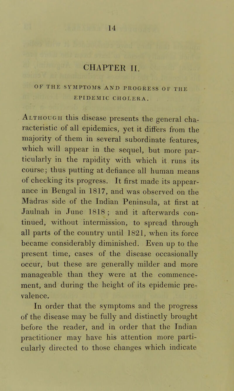 CHAPTER 11. OF THE SYMPTOMS AND PROGRESS OF THE EPIDEMIC CHOLERA. Although this disease presents the general cha- racteristic of all epidemics, yet it differs from the majority of them in several subordinate features, which will appear in the sequel, but more par- ticularly in the rapidity with which it runs its course; thus putting at defiance all human means of checking its progress. It first made its appear- ance in Bengal in 1817, and was observed on the Madras side of the Indian Peninsula, at first at Jaulnah in June 1818 ; and it afterwards con- tinued, without intermission, to spread through all parts of the country until 1821, when its force became considerably diminished. Even up to the present time, cases of the disease occasionally occur, but these are generally milder and more manageable than they were at the commence- ment, and during the height of its epidemic pre- valence. In order that the symptoms and the progress of the disease may be fully and distinctly brought before the reader, and in order that the Indian practitioner may have his attention more parti- cularly directed to those changes which indicate