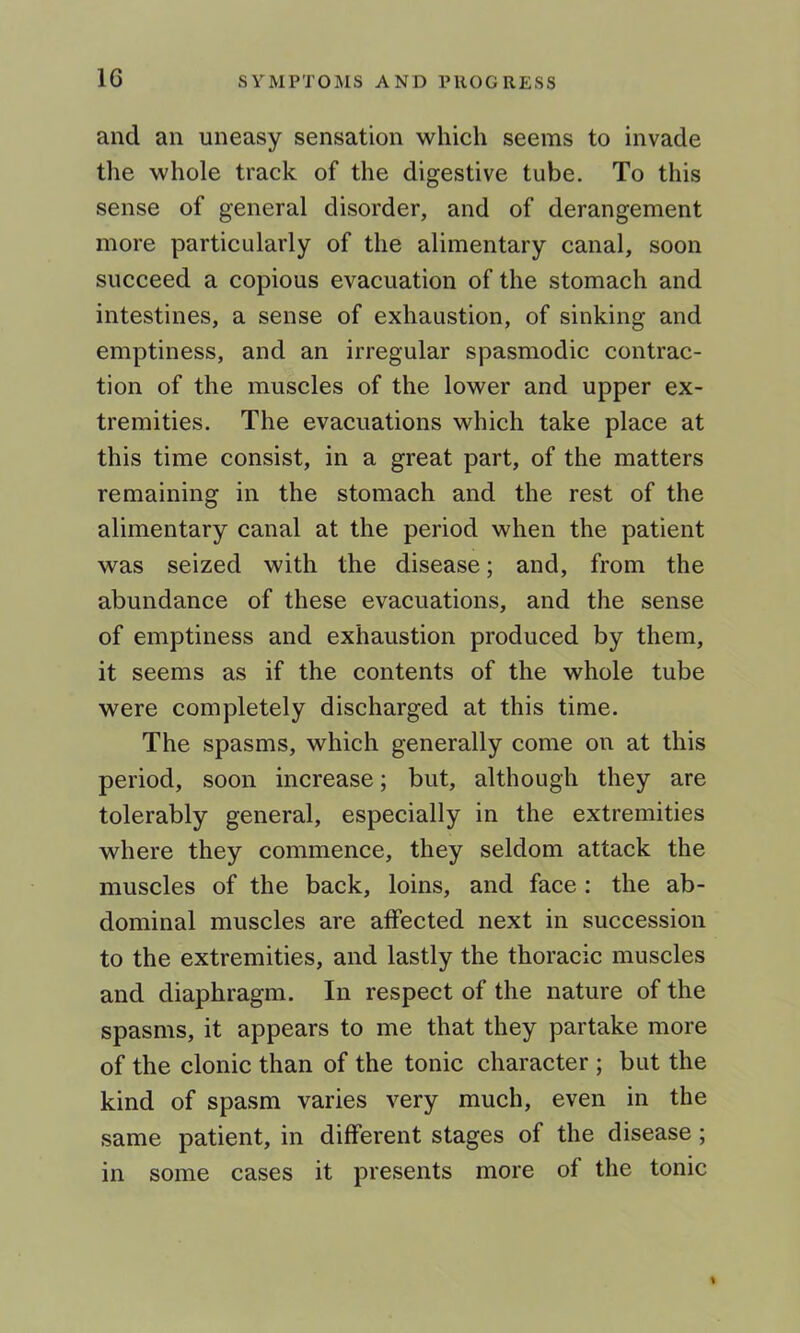 and an uneasy sensation which seems to invade the whole track of the digestive tube. To this sense of general disorder, and of derangement more particularly of the alimentary canal, soon succeed a copious evacuation of the stomach and intestines, a sense of exhaustion, of sinking and emptiness, and an irregular spasmodic contrac- tion of the muscles of the lower and upper ex- tremities. The evacuations which take place at this time consist, in a great part, of the matters remaining in the stomach and the rest of the alimentary canal at the period when the patient was seized with the disease; and, from the abundance of these evacuations, and the sense of emptiness and exhaustion produced by them, it seems as if the contents of the whole tube were completely discharged at this time. The spasms, which generally come on at this period, soon increase; but, although they are tolerably general, especially in the extremities where they commence, they seldom attack the muscles of the back, loins, and face : the ab- dominal muscles are affected next in succession to the extremities, and lastly the thoracic muscles and diaphragm. In respect of the nature of the spasms, it appears to me that they partake more of the clonic than of the tonic character ; but the kind of spasm varies very much, even in the same patient, in different stages of the disease ; in some cases it presents more of the tonic