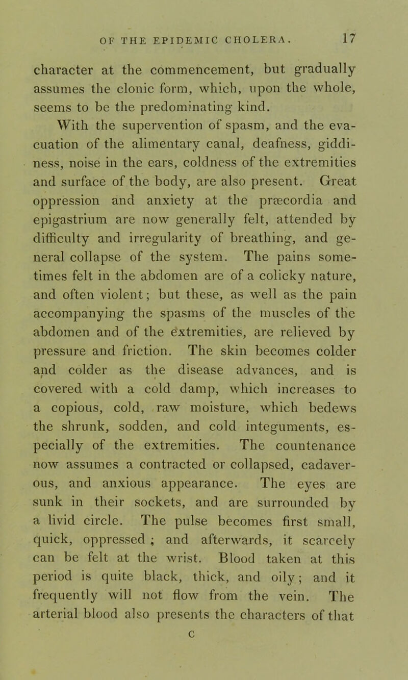 character at the commencement, but gradually assumes the clonic form, which, upon the whole, seems to be the predominating kind. With the supervention of spasm, and the eva- cuation of the alimentary canal, deafness, giddi- ness, noise in the ears, coldness of the extremities and surface of the body, are also present. Great oppression and anxiety at the preecordia and epigastrium are now generally felt, attended by difficulty and irregularity of breathing, and ge- neral collapse of the system. The pains some- times felt in the abdomen are of a colicky nature, and often violent; but these, as well as the pain accompanying the spasms of the muscles of the abdomen and of the e'xtremities, are relieved by pressure and friction. The skin becomes colder and colder as the disease advances, and is covered with a cold damp, which increases to a copious, cold, raw moisture, which bedews the shrunk, sodden, and cold integuments, es- pecially of the extremities. The countenance now assumes a contracted or collapsed, cadaver- ous, and anxious appearance. The eyes are sunk in their sockets, and are surrounded by a livid circle. The pulse becomes first small, c|uick, oppressed ; and afterwards, it scarcely can be felt at the wrist. Blood taken at this period is quite black, thick, and oily; and it frequently will not flow from the vein. The arterial blood also presents the characters of that c