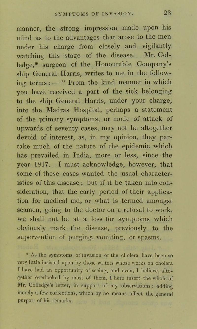 manner, the strong impression made upon his mind as to the advantages that arose to the men under his charge from closely and vigilantly watching this stage of the disease. Mr. Col- ledge,* surgeon of the Honourable Company’s ship General Harris, writes to me in the follow- ing terms : — “ From the kind manner in which you have received a part of the sick belonging to the ship General Harris, under your charge, into the Madras Hospital, perhaps a statement of the primary symptoms, or mode of attack of upwards of seventy cases, may not be altogether devoid of interest, as, in my opinion, they par- take much of the nature of the epidemic which has prevailed in India, more or less, since the year 1817. I must acknowledge, however, that some of these cases wanted the usual character- istics of this disease ; but if it be taken into con- sideration, that the early period of their applica- tion for medical aid, or what is termed amongst seamen, going to the doctor on a refusal to work, we shall not be at a loss for symptoms which obviously mark the disease, previously to the supervention of purging, vomiting, or spasms. * As the symptoms of invasion of the cholera have been so very little insisted upon by those writers whose works on cholera I have had an opportunity of seeing, and even, I believe, alto- gether overlooked by most of them, I here insert the whole of Mr. Colledge’s letter, in support of my observations; adding merely a few corrections, which by no means affect the general purport of his remarks.