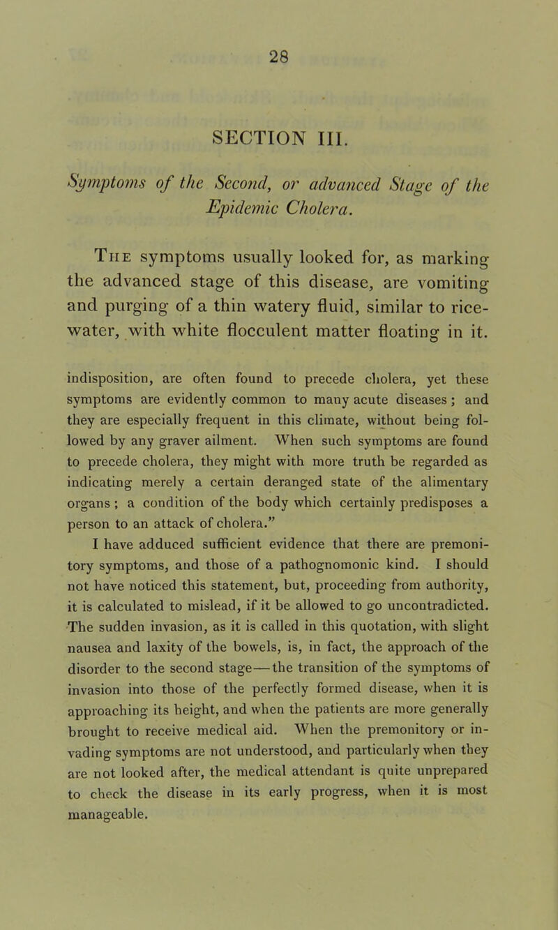 SECTION III. Spnptoms of the Second, or advanced Stage of the Epidemic Cholera. The symptoms usually looked for, as marking the advanced stage of this disease, are vomiting and purging of a thin watery fluid, similar to rice- water, with white flocculent matter floating in it. indisposition, are often found to precede cholera, yet these symptoms are evidently common to many acute diseases; and they are especially frequent in this climate, without being fol- lowed by any graver ailment. When such symptoms are found to precede cholera, they might with more truth be regarded as indicating merely a certain deranged state of the alimentary organs; a condition of the body which certainly predisposes a person to an attack of cholera.” I have adduced sufficient evidence that there are premoni- tory symptoms, and those of a pathognomonic kind. I should not have noticed this statement, but, proceeding from authority, it is calculated to mislead, if it be allowed to go uncontradicted. The sudden invasion, as it is called in this quotation, with slight nausea and laxity of the bowels, is, in fact, the approach of the disorder to the second stage—the transition of the symptoms of invasion into those of the perfectly formed disease, when it is approaching its height, and when the patients are more generally brought to receive medical aid. When the premonitory or in- vading symptoms are not understood, and particularly when they are not looked after, the medical attendant is quite unprepared to check the disease in its early progress, when it is most manageable.