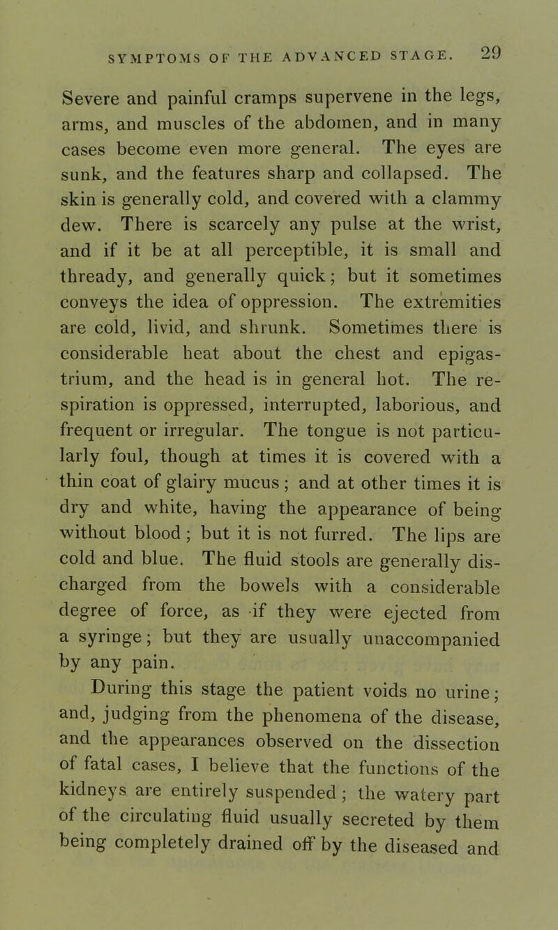 Severe and painful cramps supervene in the legs, arms, and muscles of the abdomen, and in many cases become even more general. The eyes are sunk, and the features sharp and collapsed. The skin is generally cold, and covered with a clammy dew. There is scarcely any pulse at the wrist, and if it be at all perceptible, it is small and thready, and generally quick; but it sometimes conveys the idea of oppression. The extremities are cold, livid, and shrunk. Sometimes there is considerable heat about the chest and epigas- trium, and the head is in general hot. The re- spiration is oppressed, interrupted, laborious, and frequent or irregular. The tongue is not particu- larly foul, though at times it is covered with a thin coat of glairy mucus; and at other times it is dry and white, having the appearance of being without blood; but it is not furred. The lips are cold and blue. The fluid stools are generally dis- charged from the bowels with a considerable degree of force, as if they were ejected from a syringe; but they are usually unaccompanied by any pain. During this stage the patient voids no urine; and, judging from the phenomena of the disease, and the appearances observed on the dissection of fatal cases, I believe that the functions of the kidneys are entirely suspended; the watery part of the circulating fluid usually secreted by them being completely drained ofl* by the diseased and