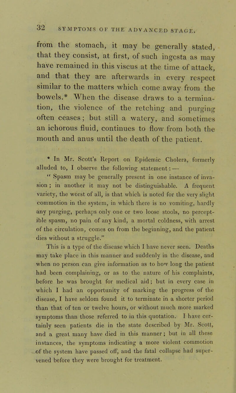 from the stomach, it may be generally stated, that they consist, at first, of such ingcsta as may have remained in this viscus at the time of attack, and that they are afterwards in every respect similar to the matters which come away from the bowels.* When the disease draws to a termina- tion, the violence of the retching and purging often ceases; but still a watery, and sometimes an ichorous fluid, continues to flow from both the mouth and anus until the death of the patient. • In Mr. Scott’s Report on Epidemic Cholera, formerly alluded to, I observe the following statement: — “ Spasm may be generally present in one instance of inva- sion ; in another it may not be distinguishable. A frequent variety, the worst of all, is that which is noted for the very slight commotion in the system, in which there is no vomiting, hardly any purging, perhaps only one or two loose stools, no percept- ible spasm, no pain of any kind, a mortal coldness, with arrest of the circulation, comes on from the beginning, and the patient dies without a struggle.” This is a type of the disease which I have never seen. Deaths may take place in this manner and suddenly in the disease, and when no person can give information as to how long the patient had been complaining, or as to the nature of his complaints, before he was brought for medical aid; but in every case in which I had an opportunity of marking the progress of the disease, I have seldom found it to terminate in a shorter period than that of ten or twelve hours, or without much more marked symptoms than those referred to in this quotation. I have cer- tainly seen patients die in the state described by Mr. Scott, and a great many have died in this manner ; but in all these instances, the symptoms indicating a more violent commotion of the system have passed off, and the fatal collapse had super- vened before they were brought for treatment.