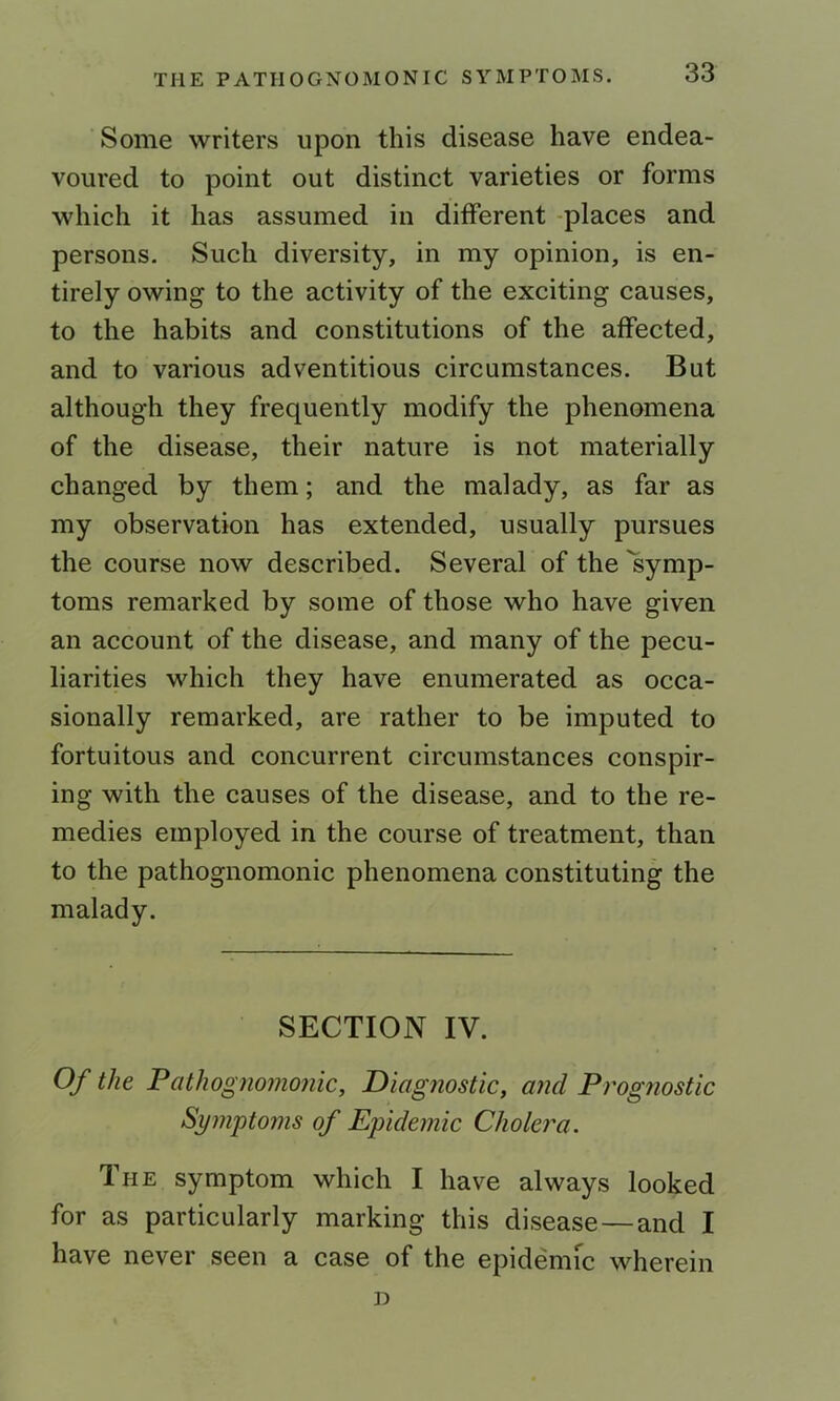 Some writers upon this disease have endea- voured to point out distinct varieties or forms which it has assumed in different -places and persons. Such diversity, in my opinion, is en- tirely owing to the activity of the exciting causes, to the habits and constitutions of the affected, and to various adventitious circumstances. But although they frequently modify the phenomena of the disease, their nature is not materially changed by them; and the malady, as far as my observation has extended, usually pursues the course now described. Several of the 'symp- toms remarked by some of those who have given an account of the disease, and many of the pecu- liarities which they have enumerated as occa- sionally remarked, are rather to be imputed to fortuitous and concurrent circumstances conspir- ing with the causes of the disease, and to the re- medies employed in the course of treatment, than to the pathognomonic phenomena constituting the malady. SECTION IV. Of the Falhognomonic, Diagnostic, and Prognostic Symptoms of Epidemic Cholera. The symptom which I have always looked for as particularly marking this disease — and I have never seen a case of the epidemic wherein D