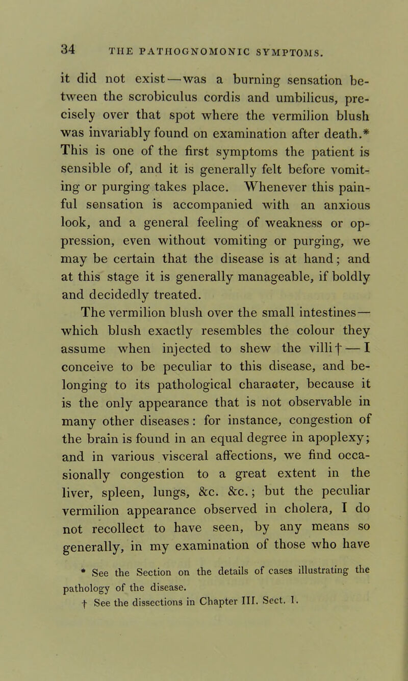 it did not exist—was a burning sensation be- tween the scrobiculus cordis and umbilicus, pre- cisely over that spot where the vermilion blush was invariably found on examination after death.* This is one of the first symptoms the patient is sensible of, and it is generally felt before vomit- ing or purging takes place. Whenever this pain- ful sensation is accompanied with an anxious look, and a general feeling of weakness or op- pression, even without vomiting or purging, we may be certain that the disease is at hand; and at this stage it is generally manageable, if boldly and decidedly treated. The vermilion blush over the small intestines— which blush exactly resembles the colour they assume when injected to shew the villi f — I conceive to be peculiar to this disease, and be- longing to its pathological character, because it is the only appearance that is not observable in many other diseases: for instance, congestion of the brain is found in an equal degree in apoplexy; and in various visceral affections, we find occa- sionally congestion to a great extent in the liver, spleen, lungs, &c. &c.; but the peculiar vermilion appearance observed in cholera, I do not recollect to have seen, by any means so generally, in my examination of those who have * See the Section on the details of cases illustrating the pathology of the disease. f See the dissections in Chapter III. Sect. 1.