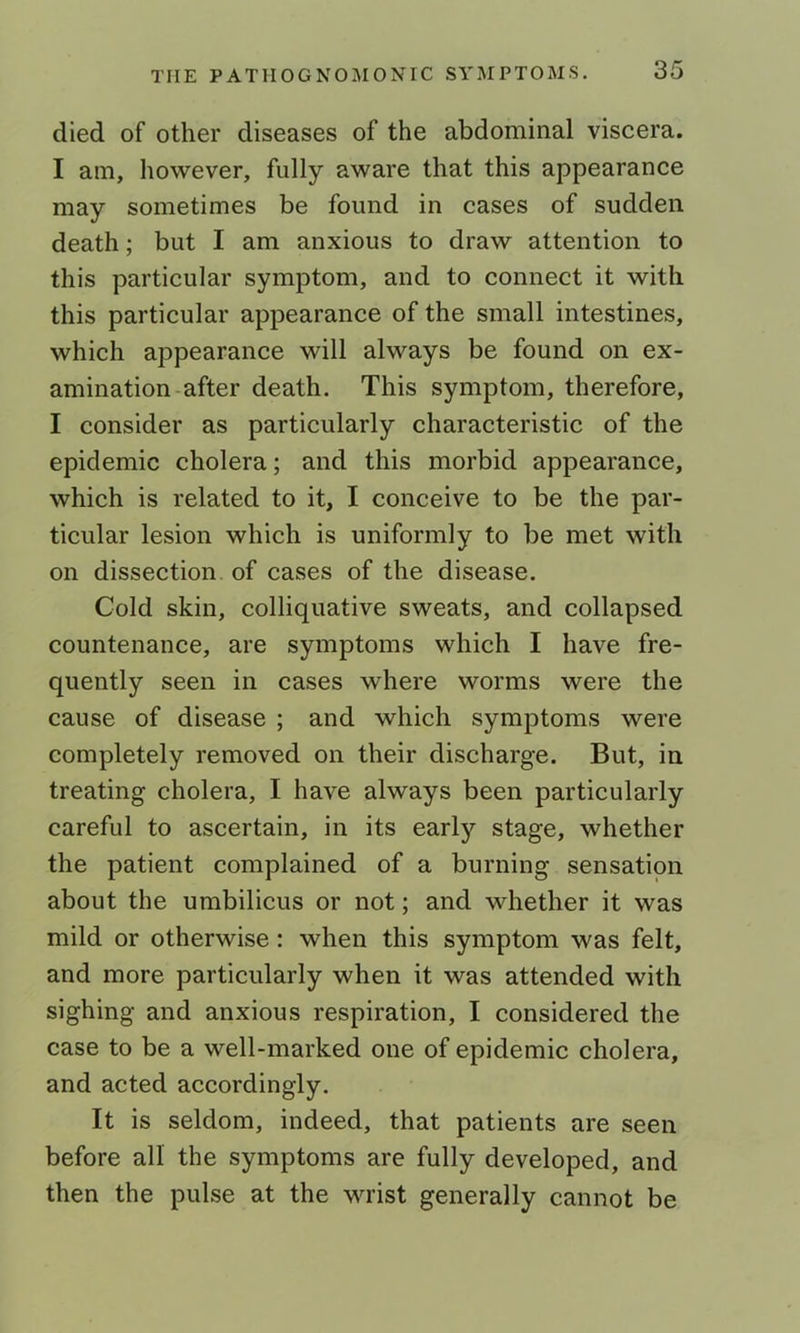 died of other diseases of the abdominal viscera. I am, however, fully aware that this appearance may sometimes be found in cases of sudden death; but I am anxious to draw attention to this particular symptom, and to connect it with this particular appearance of the small intestines, which appearance will always be found on ex- amination-after death. This symptom, therefore, I consider as particularly characteristic of the epidemic cholera; and this morbid appearance, which is related to it, I conceive to be the par- ticular lesion which is uniformly to be met with on dissection of cases of the disease. Cold skin, colliquative sweats, and collapsed countenance, are symptoms which I have fre- quently seen in cases where worms were the cause of disease ; and which symptoms were completely removed on their discharge. But, in treating cholera, I have always been particularly careful to ascertain, in its early stage, whether the patient complained of a burning sensation about the umbilicus or not; and whether it was mild or otherwise: when this symptom was felt, and more particularly when it was attended with sighing and anxious respiration, I considered the case to be a well-marked one of epidemic cholera, and acted accordingly. It is seldom, indeed, that patients are seen before all the symptoms are fully developed, and then the pulse at the wrist generally cannot be