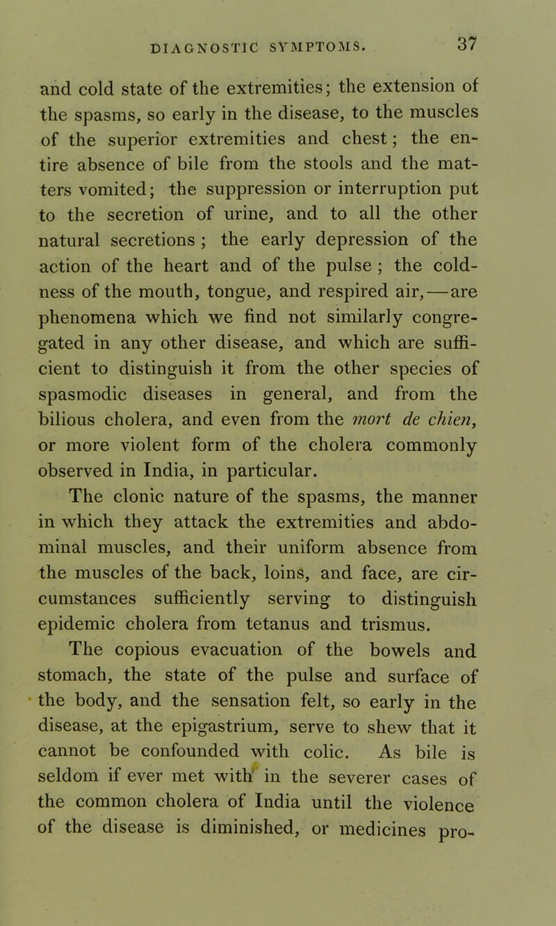 and cold state of the extremities; the extension of the spasms, so early in the disease, to the muscles of the superior extremities and chest; the en- tire absence of bile from the stools and the mat- ters vomited; the suppression or interruption put to the secretion of urine, and to all the other natural secretions; the early depression of the action of the heart and of the pulse; the cold- ness of the mouth, tongue, and respired air,—are phenomena which we find not similarly congre- gated in any other disease, and which are suffi- cient to distinguish it from the other species of spasmodic diseases in general, and from the bilious cholera, and even from the mort de chien, or more violent form of the cholera commonly observed in India, in particular. The clonic nature of the spasms, the manner in which they attack the extremities and abdo- minal muscles, and their uniform absence from the muscles of the back, loins, and face, are cir- cumstances sufficiently serving to distinguish epidemic cholera from tetanus and trismus. The copious evacuation of the bowels and stomach, the state of the pulse and surface of • the body, and the sensation felt, so early in the disease, at the epigastrium, serve to shew that it cannot be confounded with colic. As bile is seldom if ever met with' in the severer cases of the common cholera of India until the violence of the disease is diminished, or medicines pro-