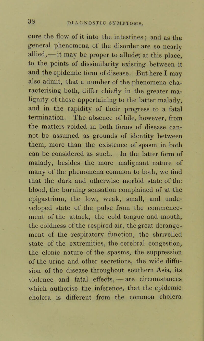 cure the flow of it into the intestines; and as the general phenomena of the disorder are so nearly allied, — it may be proper to allude; at this place, to the points of dissimilarity existing between it and the epidemic form of disease. But here I may also admit, that a number of the phenomena cha- racterising both, differ chiefly in the greater ma- lignity of those appertaining to the latter malady, and in the rapidity of their progi'ess to a fatal termination. The absence of bile, however, from the matters voided in both forms of disease can- not be assumed as grounds of identity between them, more than the existence of spasm in both can be considered as such. In the latter form of malady, besides the more malignant nature of many of the phenomena common to both, we find that the dark and otherwise morbid state of the blood, the burning sensation complained of at the epigastrium, the low, weak, small, and unde- veloped state of the pulse from the commence- ment of the attack, the cold tongue and mouth, the coldness of the respired air, the great derange- ment of the respiratory function, the shrivelled state of the extremities, the cerebral congestion, the clonic nature of the spasms, the suppression of the urine and other secretions, the wide diffu- sion of the disease throughout southern Asia, its violence and fatal effects, — are circumstances which authorise the inference, that the epidemic cholera is different from the common cholera