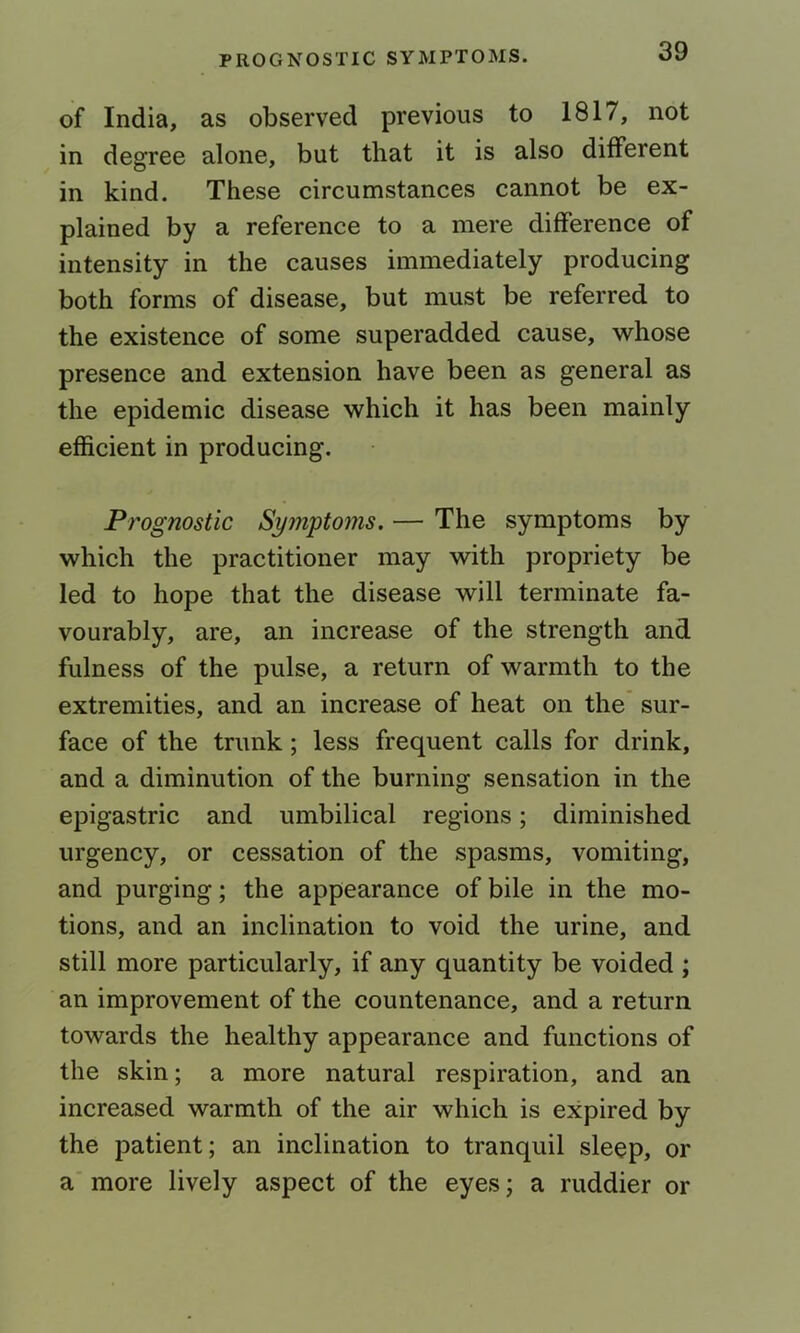 of India, as observed previous to 1817, not in degree alone, but that it is also different in kind. These circumstances cannot be ex- plained by a reference to a mere difference of intensity in the causes immediately producing both forms of disease, but must be referred to the existence of some superadded cause, whose presence and extension have been as general as the epidemic disease which it has been mainly efficient in producing. Prognostic Symptoms. — The symptoms by which the practitioner may with propriety be led to hope that the disease will terminate fa- vourably, are, an increase of the strength and fulness of the pulse, a return of warmth to the extremities, and an increase of heat on the sur- face of the trunk; less frequent calls for drink, and a diminution of the burning sensation in the epigastric and umbilical regions; diminished urgency, or cessation of the spasms, vomiting, and purging; the appearance of bile in the mo- tions, and an inclination to void the urine, and still more particularly, if any quantity be voided ; an improvement of the countenance, and a return towards the healthy appearance and functions of the skin; a more natural respiration, and an increased warmth of the air which is expired by the patient; an inclination to tranquil sleep, or a more lively aspect of the eyes; a ruddier or