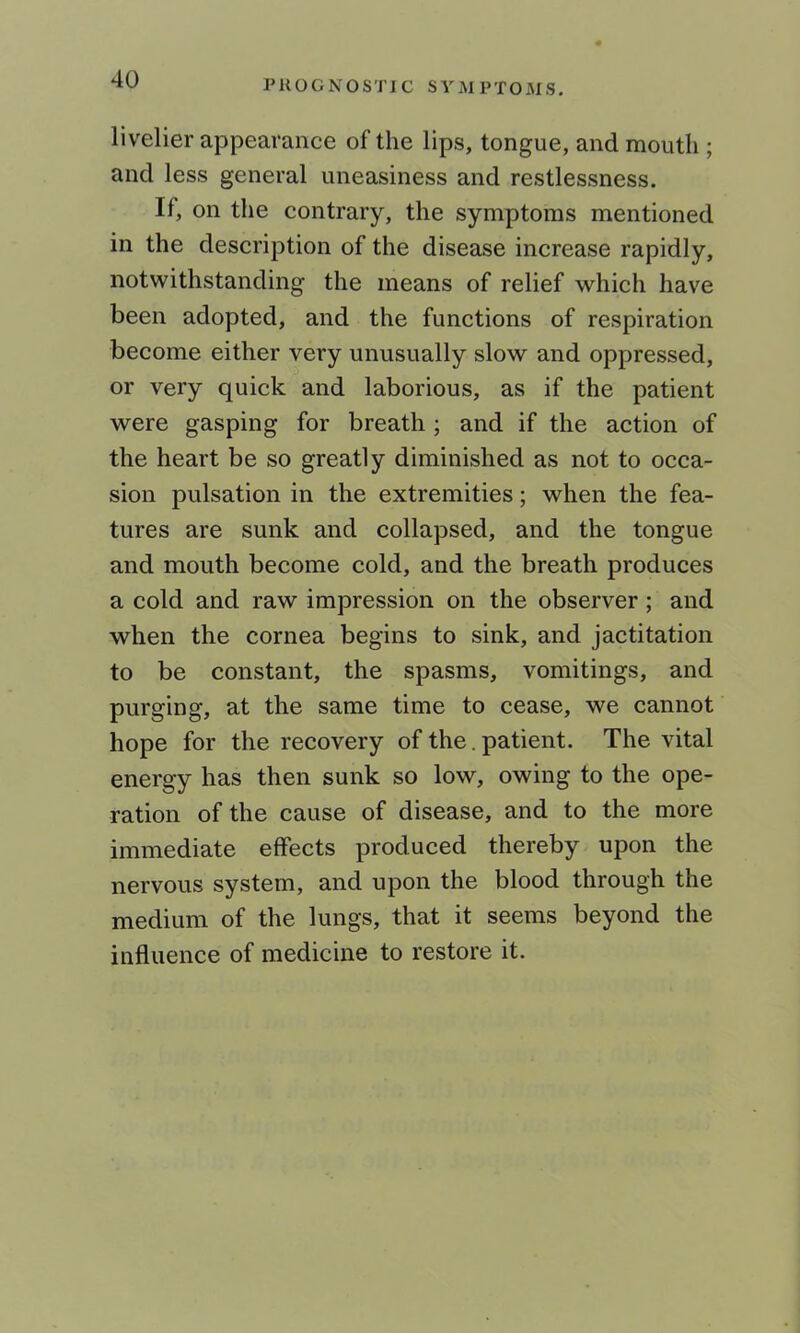 livelier appearance of the lips, tongue, and mouth ; and less general uneasiness and restlessness. If, on the contrary, the symptoms mentioned in the description of the disease increase rapidly, notwithstanding the means of relief which have been adopted, and the functions of respiration become either very unusually slow and oppressed, or very quick and laborious, as if the patient were gasping for breath ; and if the action of the heart be so greatly diminished as not to occa- sion pulsation in the extremities; when the fea- tures are sunk and collapsed, and the tongue and mouth become cold, and the breath produces a cold and raw impression on the observer; and when the cornea begins to sink, and jactitation to be constant, the spasms, vomitings, and purging, at the same time to cease, we cannot hope for the recovery of the. patient. The vital energy has then sunk so low, owing to the ope- ration of the cause of disease, and to the more immediate effects produced thereby upon the nervous system, and upon the blood through the medium of the lungs, that it seems beyond the influence of medicine to restore it.