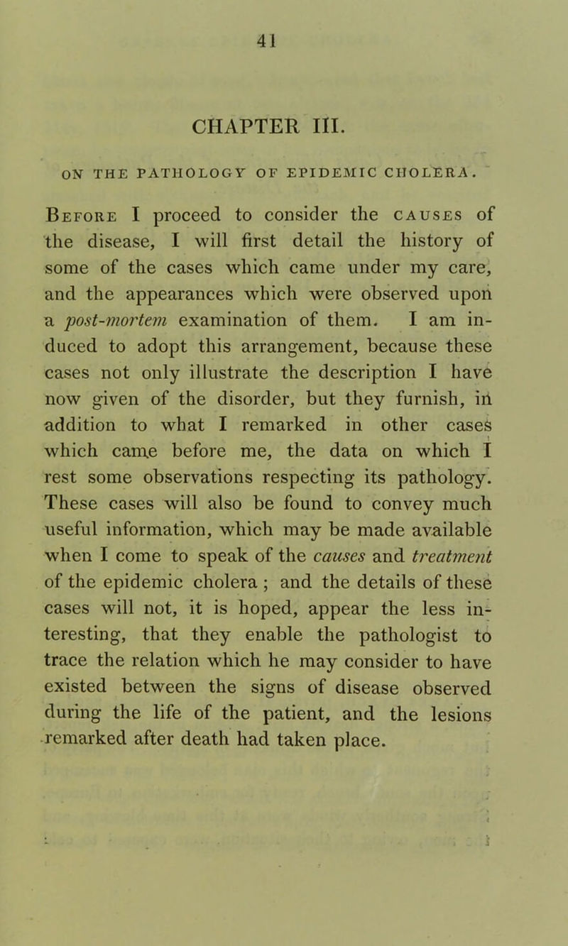 CHAPTER III. ON THE PATHOLOGY OF EPIDEMIC CHOLERA. ‘ Before I proceed to consider the causes of the disease, I will first detail the history of some of the cases which came under my care^ and the appearances which were observed upon a post-mo7'tem examination of them. I am in- duced to adopt this arrangement, because these cases not only illustrate the description I have now given of the disorder, but they furnish, in addition to what I remarked in other cases which came before me, the data on which I rest some observations respecting its pathology. These cases will also be found to convey much useful information, which may be made available when I come to speak of the causes and treatment of the epidemic cholera ; and the details of these cases will not, it is hoped, appear the less in- teresting, that they enable the pathologist to trace the relation which he may consider to have existed between the signs of disease observed during the life of the patient, and the lesions remarked after death had taken place. i
