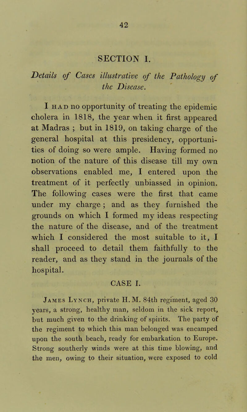 SECTION I. Details of Cases illustrative of the Pathology of the Disease. I HAD no opportunity of treating the epidemic cholera in 1818, the year when it first appeared at Madras ; but in 1819, on taking charge of the general hospital at this presidency, opportuni- ties of doing so were ample. Having formed no notion of the nature of this disease till my own observations enabled me, I entered upon the treatment of it perfectly unbiassed in opinion. The following cases were the first that came under my charge; and as they furnished the grounds on which I formed my ideas respecting the nature of the disease, and of the treatment which I considered the most suitable to it, I shall proceed to detail them faithfully to the reader, and as they stand in the journals of the hospital. CASE I. James Lynch, private H.M. 84th regiment, aged 30 years, a strong, healthy man, seldom in the sick report, but much given to the drinking of spirits. The party of the regiment to which this man belonged was encamped upon the south beach, ready for embarkation to Europe. Strong southerly winds were at this time blowing, and the men, owing to their situation, were exposed to cold