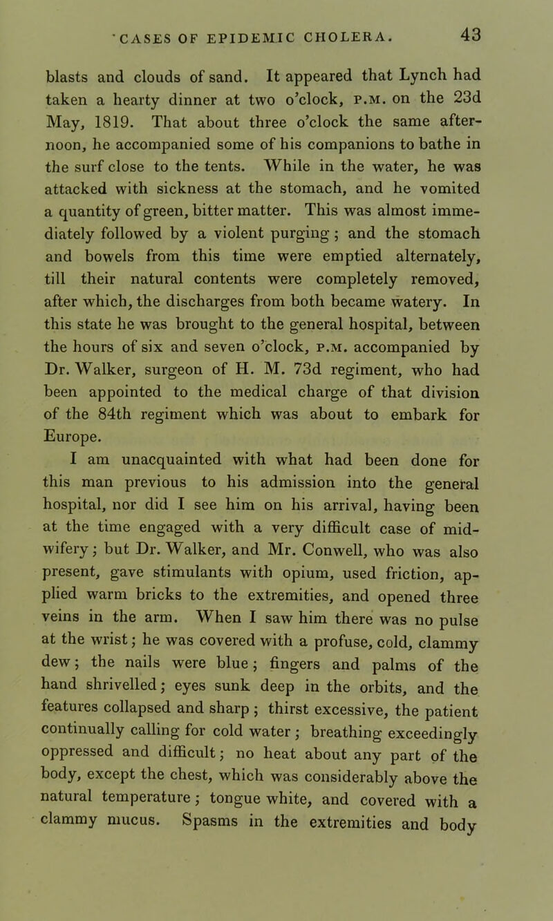 blasts and clouds of sand. It appeared that Lynch had taken a hearty dinner at two o’clock, p.m. on the 23d May, 1819. That about three o’clock the same after- noon, he accompanied some of his companions to bathe in the surf close to the tents. While in the water, he was attacked with sickness at the stomach, and he vomited a quantity of green, bitter matter. This was almost imme- diately followed by a violent purging; and the stomach and bowels from this time were emptied alternately, till their natural contents were completely removed, after which, the discharges from both became watery. In this state he was brought to the general hospital, between the hours of six and seven o’clock, p.m. accompanied by Dr. Walker, surgeon of H. M. 73d regiment, who had been appointed to the medical charge of that division of the 84th regiment which was about to embark for Europe. I am unacquainted with what had been done for this man previous to his admission into the general hospital, nor did I see him on his arrival, having been at the time engaged with a very difficult case of mid- wifery; but Dr. Walker, and Mr. Conwell, who was also present, gave stimulants with opium, used friction, ap- plied warm bricks to the extremities, and opened three veins in the arm. When I saw him there was no pulse at the wrist; he was covered with a profuse, cold, clammy dew; the nails were blue; fingers and palms of the hand shrivelled; eyes sunk deep in the orbits, and the features collapsed and sharp ; thirst excessive, the patient continually calling for cold water ; breathing exceedingly oppressed and difficult; no heat about any part of the body, except the chest, which was considerably above the natural temperature; tongue white, and covered with a clammy mucus. Spasms in the extremities and body