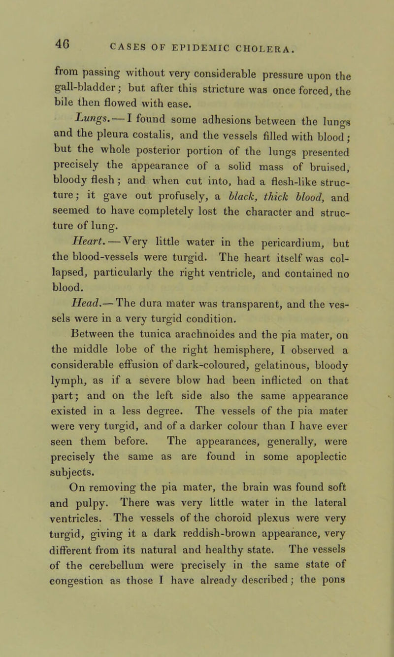 4G from passing without very considerable pressure upon the gall-bladder; but after this stricture was once forced, the bile then flowed with ease. Lungs. I found some adhesions between the lungs and the pleura costalis, and the vessels filled with blood ; but the whole posterior portion of the lungs presented precisely the appearance of a solid mass of bruised, bloody flesh; and when cut into, had a flesh-like struc- ture; it gave out profusely, a black, thick blood, and seemed to have completely lost the character and struc- ture of lung. Heart. — Very little water in the pericardium, but the blood-vessels were turgid. The heart itself was col- lapsed, particularly the right ventricle, and contained no blood. Head.— The dura mater was transparent, and the ves- sels were in a very turgid condition. Between the tunica arachnoides and the pia mater, on the middle lobe of the right hemisphere, I observed a considerable effusion of dark-coloured, gelatinous, bloody lymph, as if a severe blow had been inflicted on that part; and on the left side also the same appearance existed in a less degree. The vessels of the pia mater were very turgid, and of a darker colour than I have ever seen them before. The appearances, generally, were precisely the same as are found in some apoplectic subjects. On removing the pia mater, the brain was found soft and pulpy. There was very little water in the lateral ventricles. The vessels of the choroid plexus were very turgid, giving it a dark reddish-brown appearance, very different from its natural and healthy state. The vessels of the cerebellum were precisely in the same state of congestion as those I have already described; the pons