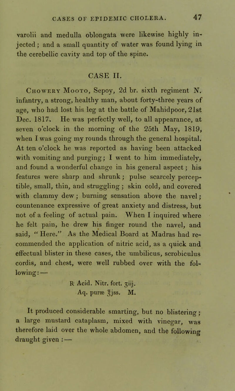 varolii and medulla oblongata were likewise highly in- jected ; and a small quantity of water was found lying in the cerebellic cavity and top of the spine. CASE II. Chowery Mooto, Sepoy, 2d br. sixth regiment N. infantry, a strong, healthy man, about forty-three years of age, who had lost his leg at the battle of Mahidpoor, 21st Dec. 1817. He was perfectly well, to all appearance, at seven o’clock in the morning of the 25th May, 1819, when I was going my rounds through the general hospital. At ten o’clock he was reported as having been attacked with vomiting and purging; I went to him immediately, and found a wonderful change in his general aspect; his features were sharp and shrunk; pulse scarcely percep- tible, small, thin, and struggling ; skin cold, and covered with clammy dew; burning sensation above the navel; countenance expressive of great anxiety and distress, but not of a feeling of actual pain. When I inquired where he felt pain, he drew his finger round the navel, and said, “ Here.” As the Medical Board at Madras had re- commended the application of nitric acid, as a quick and effectual blister in these cases, the umbilicus, scrobiculus cordis, and chest, were well rubbed over with the fol- lowing:— R Acid. Nitr. fort. ^iij. Aq. purse ^jss. M. It produced considerable smarting, but no blistering; a large mustard cataplasm, mixed with vinegar, was therefore laid over the whole abdomen, and the following draught given : —