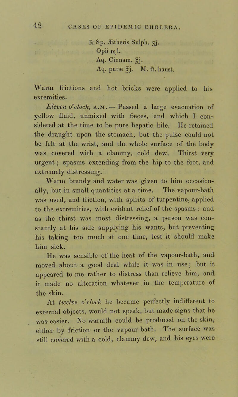 R Sp. TEtheris Sulph. 3j. Opii Aq. Cinnam. Jj, Aq. purse jj, M. ft. haust. Warm frictions and hot bricks were applied to his exremities. Eleven o’clock, x.M. — Passed a large evacuation of yellow fluid, unmixed with faeces, and which I con- sidered at the time to be pure hepatic bile. He retained the draught upon the stomach, but the pulse could not be felt at the wrist, and the whole surface of the body was covered with a clammy, cold dew. Thirst very urgent; spasms extending from the hip to the foot, and extremely distressing. Warm brandy and water was given to him occasion- ally, but in small quantities at a time. The vapour-bath was used, and friction, with spirits of turpentine, applied to the extremities, with evident relief of the spasms : and as the thirst was most distressing, a person was con- stantly at his side supplying his wants, but preventing his taking too much at one time, lest it should make him sick. He was sensible of the heat of the vapour-bath, and moved about a good deal while it was in use; but it appeared to me rather to distress than relieve him, and it made no alteration whatever in the temperature of the skin. At twelve o’clock he became perfectly indifferent to external objects, would not speak, but made signs that he was easier. No warmth could be produced on the skin, either by friction or the vapour-bath. The surface was still covered with a cold, clammy dew, and his eyes were