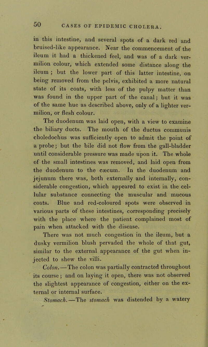 in this intestine, and several spots of a dark red and bruised-like appearance. Near the commencement of the ileum it had a thickened feel, and was of a dark ver- milion colour, which extended some distance along the ileum ; but the lower part of this latter intestine, on being removed from the pelvis, exhibited a more natural state of its coats, with less of the pulpy matter than was found in the upper part of the canal; but it was of the same hue as described above, only of a lighter ver- milion, or flesh colour. The duodenum was laid open, with a view to examine the biliary ducts. The mouth of the ductus communis choledochus was sufficiently open to admit the point of a probe; but the bile did not flow from the gall-bladder until considerable pressure was made upon it. The whole of the small intestines was removed, and laid open from the duodenum to the caecum. In the duodenum and jejunum there was, both externally and internally, con- siderable congestion, which appeared to exist in the cel- lular substance connecting the muscular and mucous coats. Blue and red-coloured spots were observed in various parts of these intestines, corresponding precisely with the place where the patient complained most of pain when attacked with the disease. There was not much congestion in the ileum, but a dusky vermilion blush pervaded the whole of that gut, similar to the external appearance of the gut when in- jected to shew the villi. Colon.—The colon was partially contracted throughout its course; and on laying it open, there was not observed the slightest appearance of congestion, either on the ex- ternal or internal surface. Stomach.—The stomach was distended by a watery