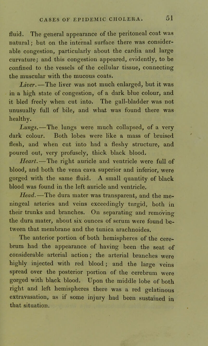 fluid. The general appearance of the peritoneal coat was natural; but on the internal surface there was consider- able congestion, particularly about the cardia and large curvature; and this congestion appeared, evidently, to be confined to the vessels of the cellular tissue, connecting the muscular with the mucous coats. Liver.—The liver was not much enlarged, but it was in a high state of congestion, of a dark blue colour, and it bled freely when cut into. The gall-bladder was not unusually full of bile> and what was found there was healthy. Lungs.—The lungs were much collapsed, of a very dark colour. Both lobes were like a mass of bruised flesh, and when cut into had a fleshy structure, and poured out, very profusely, thick black blood. Heart. — The right auricle and ventricle were full of blood, and both the vena cava superior and inferior, were gorged with the same fluid. A small quantity of black blood was found in the left auricle and ventricle. Head. —The dura mater was transparent, and the me- ningeal arteries and veins exceedingly turgid, both in their trunks and branches. On separating and removing the dura mater, about six ounces of serum were found be- tween that membrane and the tunica arachnoides. The anterior portion of both hemispheres of the cere- brum had the appearance of having been the seat of considerable arterial action; the arterial branches were highly injected with red blood; and the large veins spread over the posterior portion of the cerebrum were gorged with black blood. Upon the middle lobe of both right and left hemispheres there was a red gelatinous extravasation, as if some injury had been sustained in that situation.