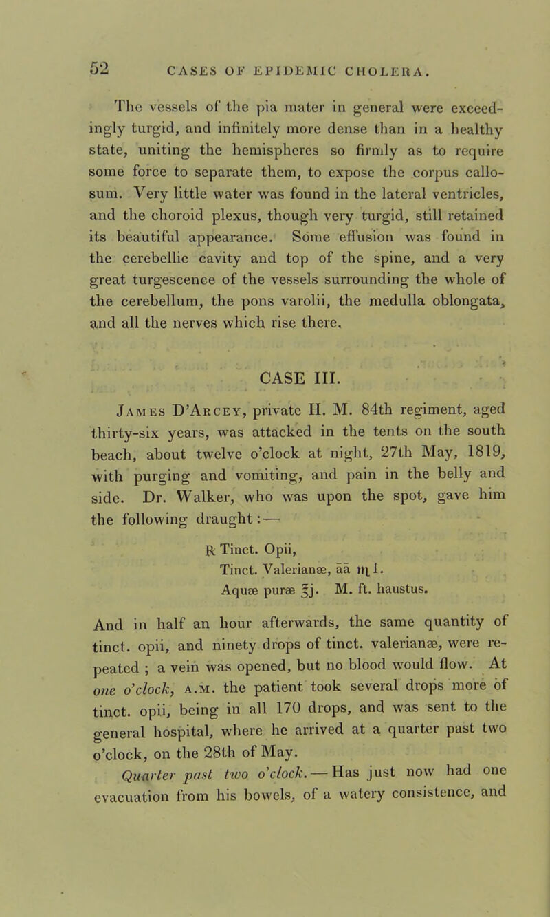no The vessels of the pia mater in general were exceed- ingly turgid, and infinitely more dense than in a healthy state, uniting the hemispheres so firmly as to require some force to separate them, to expose the corpus callo- sum. Very little water was found in the lateral ventricles, and the choroid plexus, though very turgid, still retained its beautiful appearance. Some effusion was found in the cerebellic cavity and top of the spine, and a very great turgescence of the vessels surrounding the whole of the cerebellum, the pons varolii, the medulla oblongata, and all the nerves which rise there. « CASE III. James D’Arcey, private H. M. 84th regiment, aged thirty-six years, was attacked in the tents on the south beach, about twelve o’clock at night, 27th May, 1819, with purging and vomiting, and pain in the belly and side. Dr. Walker, who was upon the spot, gave him the following draught: — R Tinct. Opii, Tinct. Valerianss, aa ni.1. AqujE purse 5j. M. ft. haustus. And in half an hour afterwards, the same quantity of tinct. opii, and ninety drops of tinct. valerianse, were re- peated ; a vein was opened, but no blood would flow. At one o’clock, a.m. the patient took several drops more of tinct. opii, being in all 170 drops, and was sent to the general hospital, where he arrived at a quarter past two o’clock, on the 28th of May. Quarter past tivo o’clock. — Has just now had one evacuation from his bowels, of a watery consistence, and