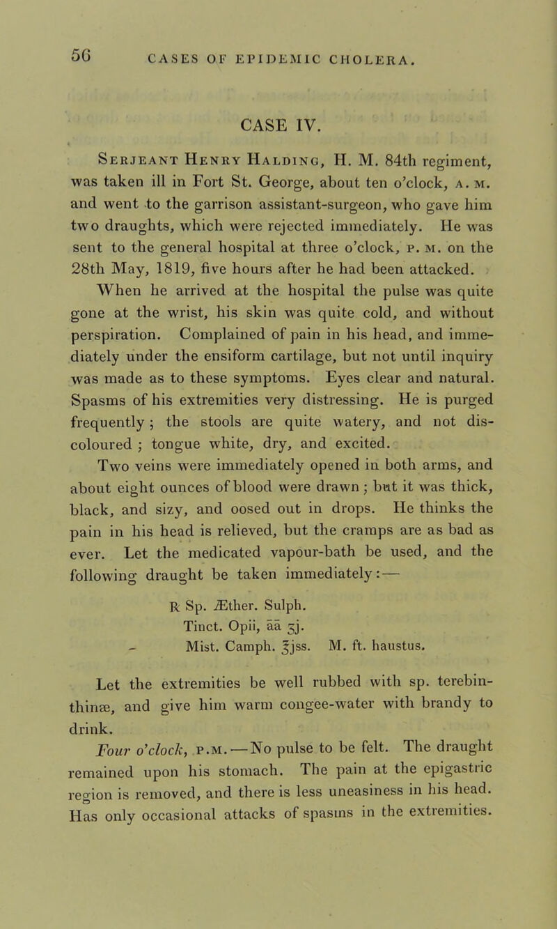 5G CASE IV. « Serjeant Henry Halding, H. M. 84th regiment, was taken ill in Fort St. George, about ten o’clock, a. m. and went to the garrison assistant-surgeon, who gave him two draughts, which were rejected immediately. He was sent to the general hospital at three o’clock, p. m. on the 28th May, 1819, five hours after he had been attacked. When he ai'rived at the hospital the pulse was quite gone at the wrist, his skin was quite cold, and without perspiration. Complained of pain in his head, and imme- diately under the ensiform cartilage, but not until inquiry was made as to these symptoms. Eyes clear and natural. Spasms of his extremities very distressing. He is purged frequently; the stools are quite watery, and not dis- coloured j tongue white, dry, and excited. Two veins were immediately opened in both arms, and about eight ounces of blood were drawn • but it was thick, black, and sizy, and oosed out in drops. He thinks the pain in his head is relieved, but the cramps are as bad as ever. Let the medicated vapour-bath be used, and the following draught be taken immediately:— R Sp. iEther. Sulph. Tinct. Opii, aa 5], Mist. Camph. ^jss. M. ft. haustus. Let the extremities be well rubbed with sp. terebin- thinee, and give him warm congee-water with brandy to drink. Four o’clock, p.m. —No pulse to be felt. The draught remained upon his stomach. The pain at the epigastiic reo'ion is removed, and there is less uneasiness in his head. Has only occasional attacks of spasms in the extremities.
