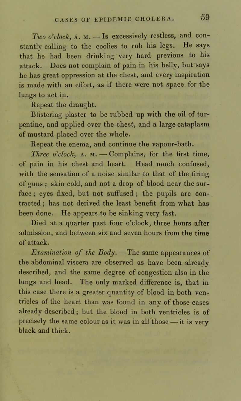Two o'clock, A. M. — Is excessively restless, and con- stantly calling to the coolies to rub his legs. He says that he had been drinking very hard previous to his attack. Does not complain of pain in his belly, but says he has great oppression at the chest, and every inspiration is made with an effort, as if there were not space for the lungs to act in. Repeat the draught. Blistering plaster to be rubbed up with the oil of tur- pentine, and applied over the chest, and a large cataplasm of mustard placed over the whole. Repeat the enema, and continue the vapour-bath. Three o'clock, a. m. — Complains, for the first time, of pain in his chest and heart. Head much confused, with the sensation of a noise similar to that of the firing of guns ; skin cold, and not a drop of blood near the sur- face ,' eyes fixed, but not suffused ; the pupils are con- tracted ; has not derived the least benefit from what has been done. He appears to be sinking very fast. Died at a quarter past four o’clock, three hours after admission, and between six and seven hours from the time of attack. Examination of the Body.—The same appearances of the abdominal viscera, are observed as have been already described, and the same degree of congestion also in the lungs and head. The only marked difference is, that in this case there is a greater quantity of blood in both ven- tricles of the heart than was found in any of those cases already described; but the blood in both ventricles is of precisely the same colour as it was in all those — it is very black and thick.